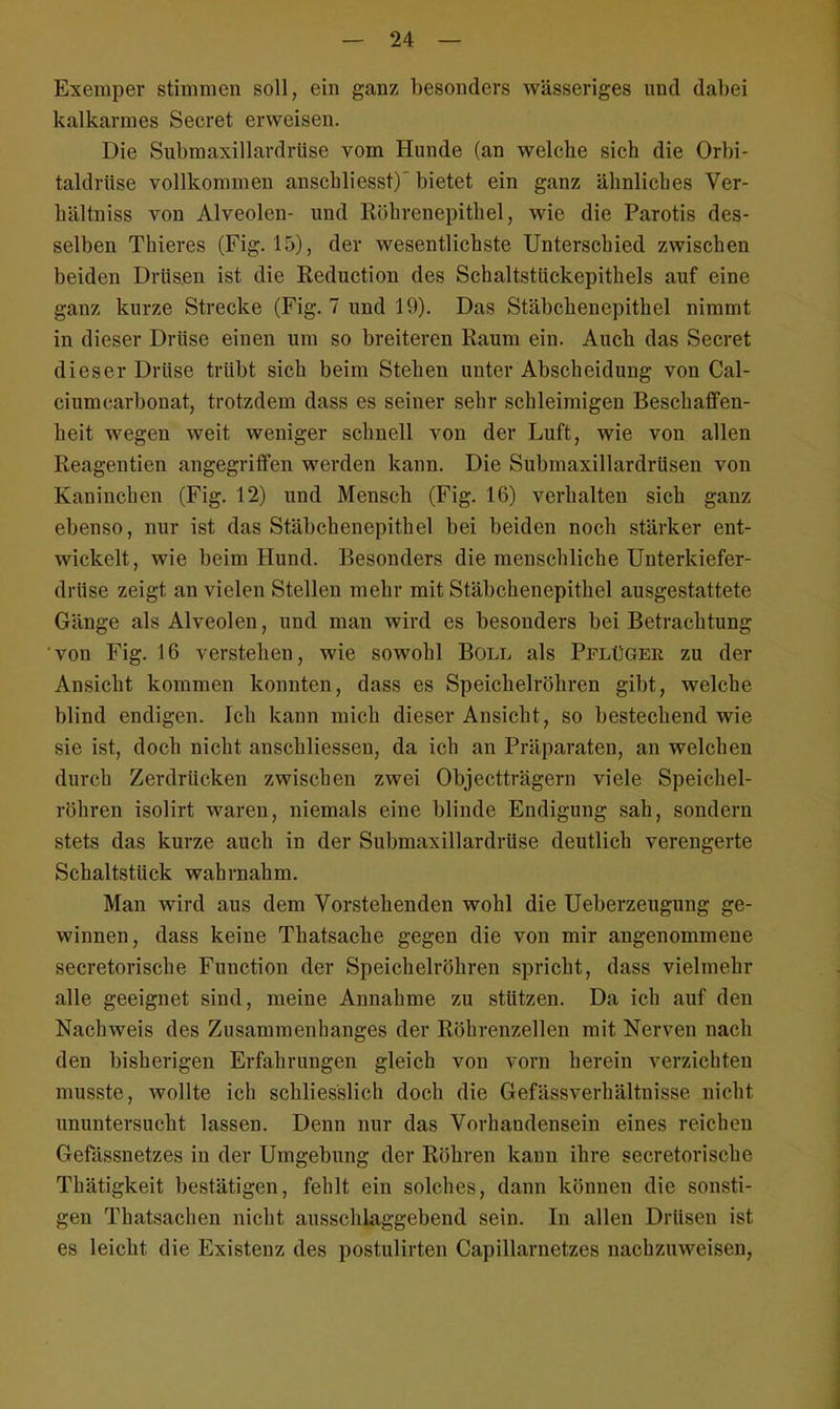 Exemper stimmen soll, ein ganz besonders wässeriges und dabei kalkarmes Secret erweisen. Die Submaxillardrüse vom Hunde (an welche sich die Orbi- taldrüse vollkommen anschliesst) bietet ein ganz ähnliches Ver- hältniss von Alveolen- und Röhrenepithel, wie die Parotis des- selben Thieres (Fig. 15), der wesentlichste Unterschied zwischen beiden Drüsen ist die Reduction des Schaltstückepithels auf eine ganz kurze Strecke (Fig. 7 und 19). Das Stäbchenepithel nimmt in dieser Drüse einen um so breiteren Raum ein. Auch das Secret dieser Drüse trübt sich beim Stehen unter Abscheidung von Cal- ciumcarbonat, trotzdem dass es seiner sehr schleimigen Beschaffen- heit wegen weit weniger schnell von der Luft, wie von allen Reagentien angegriffen werden kann. Die Submaxillardrüsen von Kaninchen (Fig. 12) und Mensch (Fig. 16) verhalten sich ganz ebenso, nur ist das Stäbchenepithel bei beiden noch stärker ent- wickelt, wie beim Hund. Besonders die menschliche Unterkiefer- drüse zeigt an vielen Stellen mehr mit Stäbchenepithel ausgestattete Gänge als Alveolen, und man wird es besonders bei Betrachtung von Fig. 16 verstehen, wie sowohl Boll als Pflüger zu der Ansicht kommen konnten, dass es Speichelröhren gibt, welche blind endigen. Ich kann mich dieser Ansicht, so bestechend wie sie ist, doch nicht anschliessen, da ich an Präparaten, an welchen durch Zerdrücken zwischen zwei Objectträgern viele Speichel- röhren isolirt waren, niemals eine blinde Endigung sah, sondern stets das kurze auch in der Submaxillardrüse deutlich verengerte Schaltstück wahrnahm. Man wird aus dem Vorstehenden wohl die Ueberzeugung ge- winnen, dass keine Thatsache gegen die von mir angenommene secretorische Function der Speichelröhren spricht, dass vielmehr alle geeignet sind, meine Annahme zu stützen. Da ich auf den Nachweis des Zusammenhanges der Röhrenzellen mit Nerven nach den bisherigen Erfahrungen gleich von vorn herein verzichten musste, wollte ich schliesslich doch die Gefässverhältnisse nicht ununtersucht lassen. Denn nur das Vorhandensein eines reichen Gefässnetzes in der Umgebung der Röhren kann ihre secretorische Thätigkeit bestätigen, fehlt ein solches, dann können die sonsti- gen Thatsachen nicht ausschlaggebend sein. In allen Drüsen ist es leicht die Existenz des postulirten Capillarnetzes nachzuweisen,