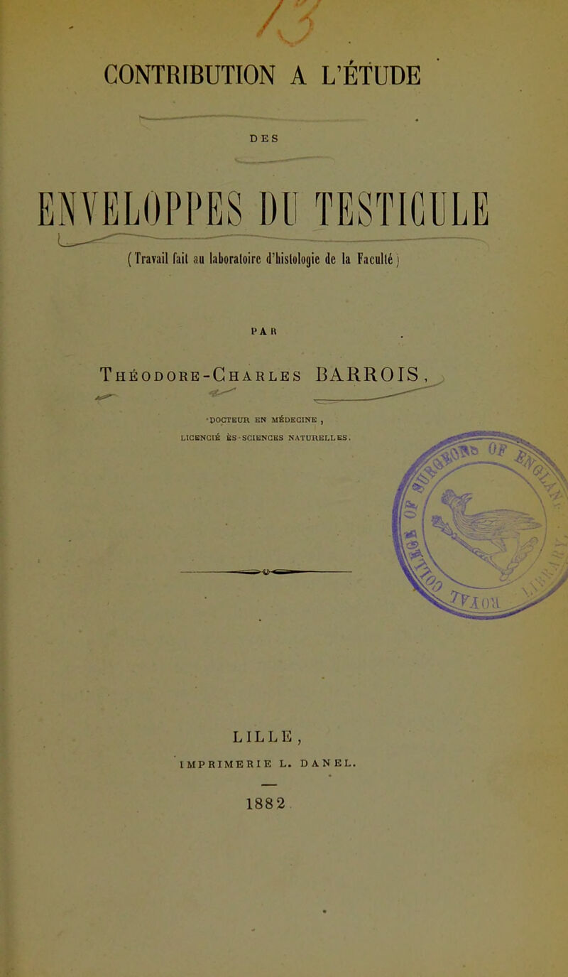 / CONTRIBUTION A L'ÉTUDE DES ËrmjPPES^Dll TESTICULE ( Travail fait au laboraloirc d'Iiisloloyie de la Facullé ) Théodore-Charles BARROIS, LILLE , IMPRIMERIE L. DANEL. 1882