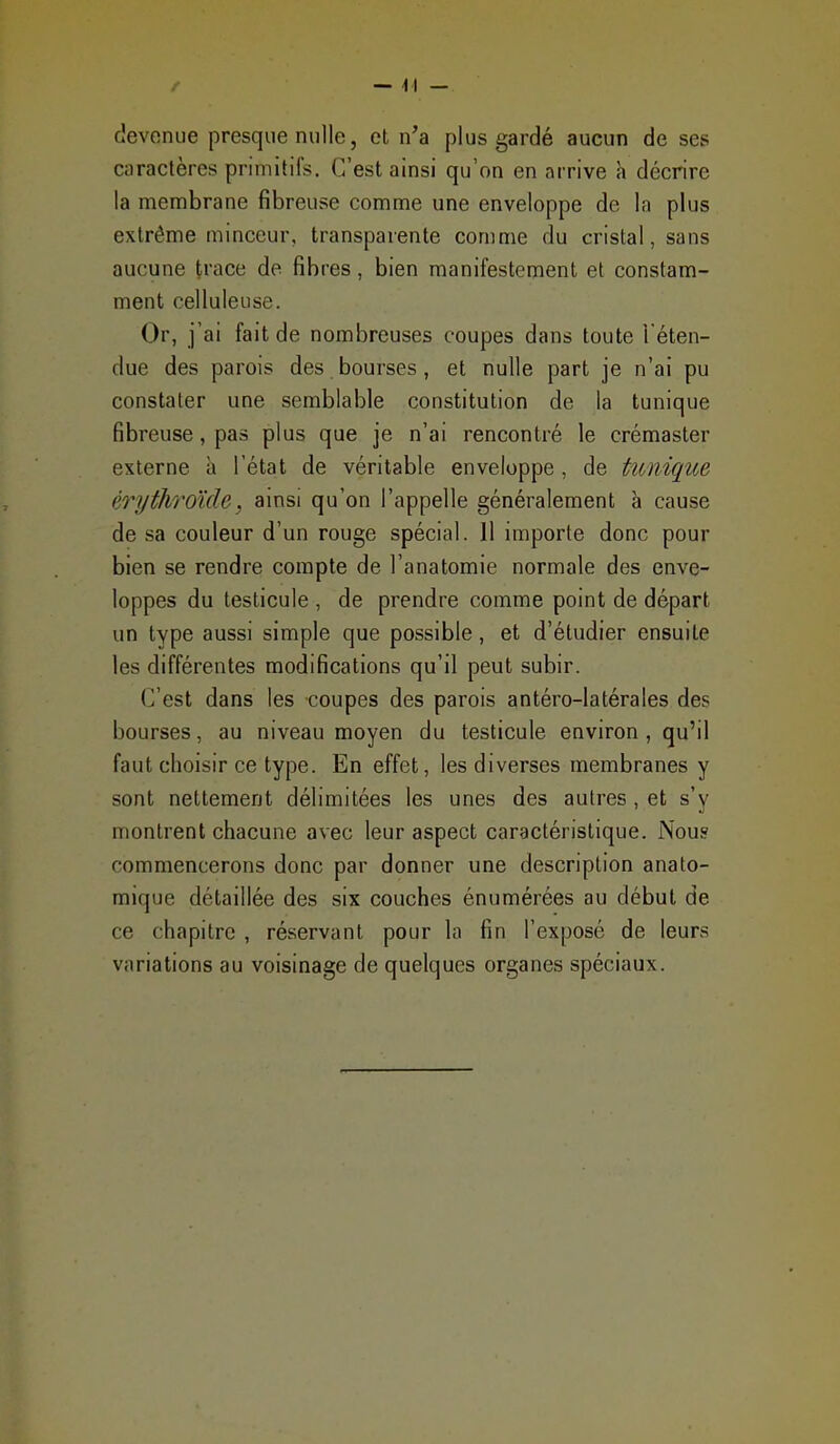 devenue presque nulle, et n'a plus gardé aucun de ses caractères primitifs. C'est ainsi qu'on en arrive h décrire la membrane fibreuse comme une enveloppe de la plus extrême minceur, transparente comme du cristal, sans aucune trace de fibres, bien manifestement et constam- ment celluleuse. Or, j'ai fait de nombreuses coupes dans toute l'éten- due des parois des bourses, et nulle part je n'ai pu constater une semblable constitution de la tunique fibreuse, pas plus que je n'ai rencontré le crémaster externe à l'état de véritable enveloppe, de tunique érythroïde, ainsi qu'on l'appelle généralement à cause de sa couleur d'un rouge spécial. 11 importe donc pour bien se rendre compte de l'anatomie normale des enve- loppes du testicule , de prendre comme point de départ un type aussi simple que possible, et d'étudier ensuite les différentes modifications qu'il peut subir. C'est dans les coupes des parois antéro-latérales des bourses, au niveau moyen du testicule environ, qu'il faut choisir ce type. En effet, les diverses membranes y sont nettement délimitées les unes des autres, et s'v montrent chacune avec leur aspect caractéristique. Nou? commencerons donc par donner une description anato- mique détaillée des six couches énumérées au début de ce chapitre , réservant pour la fin l'exposé de leurs variations au voisinage de quelques organes spéciaux.