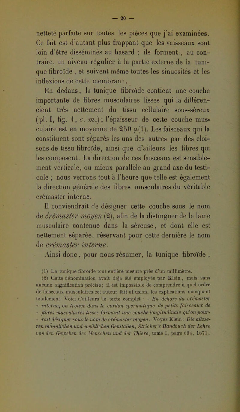 netteté parfaite sur toutes les pièces que j'ai examinées. Ce fait est d'autant plus frappant que les vaisseaux sont loin d'être disséminés au hasard ; ils forment,, au con- traire, un niveau régulier à la partie externe de la tuni- que fibroïde , et suivent même toutes les sinuosités et les inflexions de cette membran -. En dedans, la tunique fibroide contient une couche importante de fibres musculaires lisses qui la différen- cient très nettement du tissu cellulaire sous-séreux (pl. I, fig. I, c. m.); l'épaisseur de cette couche mus- culaire est en moyenne de 250 pi-(l). Les faisceaux qui la constituent sont séparés les uns des autres par des cloi- sons de tissu hbroïde, ainsi que d'ailleurs les fibres qui les composent. La direction de ces faisceaux est sensible- ment verticale, ou mieux parallèle au grand axe du testi- cule ; nous verrons tout à l'heure que telle est également la direction générale des fibres musculaires du véritable crémaster interne. Il conviendrait de désigner cette couche sous le nom de crémaster moyen (2), afin de la distinguer de la lame musculaire contenue dans la séreuse, et dont elle est nettement séparée, réservant pour cette dernière le nom de crémaster interne. Ainsi donc , pour nous résumer, la tunique fibroïde , (1) La tunique fibroïde tout entière mesure près d'un millimètre. (2) Cette dénomination avait déjà été employée par Klein, mais sans aucune signification précise ; il est impossible de comprendre à quel ordre de faisceaux musculaires cet auteur fait allusion, les explications manquant totalement. Voici d'ailleurs le texte complet : En dehors du crémaster  interne, on trouve dans le cordon spermalique de petits faisceaux de >- fibres musculaires lisses formant une couche longitudinale qu'on pour- •> rail désigner sous le nom de crémaster moyen. Voyez Klein : Die aiisse- ren mannlichen und weiblichen Genilalien, Strickcr's Handbuch der Lehre vonden Geweben des Mensclien und der Thiere, tome I, page 031, 16 1.