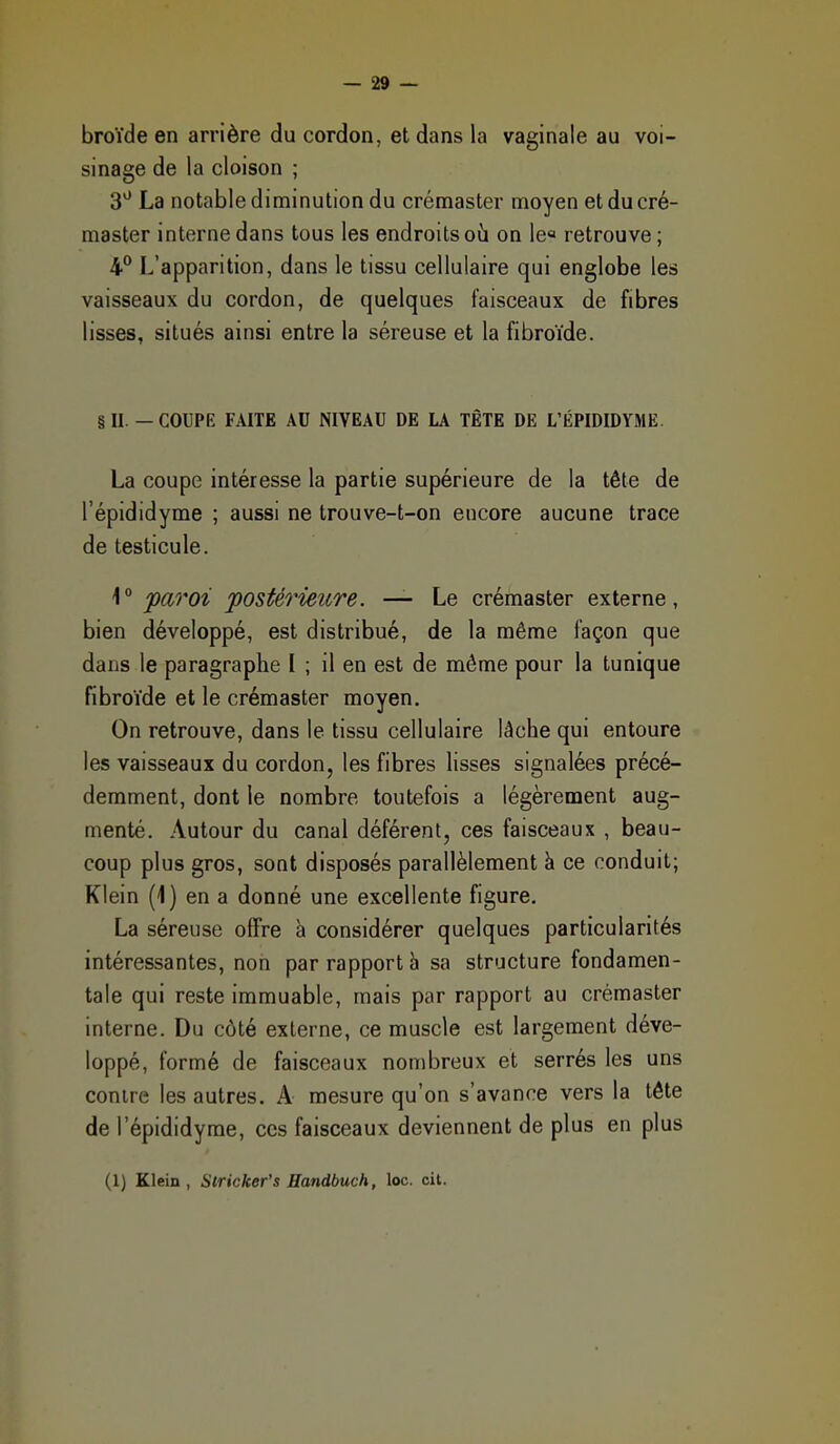 broïde en arrière du cordon, et dans la vaginale au voi- sinage de la cloison ; 3* La notable diminution du créraaster moyen etducré- master interne dans tous les endroits où on le« retrouve ; 4° L'apparition, dans le tissu cellulaire qui englobe les vaisseaux du cordon, de quelques faisceaux de fibres lisses, situés ainsi entre la séreuse et la fibroïde. § II. — COUPE FAITE AU NIVEAU DE LA TÊTE DE L'ËPIDIDYME. La coupe intéresse la partie supérieure de la tête de l'épididyme ; aussi ne trouve-t-on encore aucune trace de testicule. \° paroi fostérieitre. — Le crémaster externe, bien développé, est distribué, de la même façon que dans le paragraphe I ; il en est de môme pour la tunique fibroïde et le crémaster moyen. On retrouve, dans le tissu cellulaire lâche qui entoure les vaisseaux du cordon, les fibres lisses signalées précé- demment, dont le nombre toutefois a légèrement aug- menté. Autour du canal déférent, ces faisceaux , beau- coup plus gros, sont disposés parallèlement à ce conduit; Klein (1) en a donné une excellente figure. La séreuse offre à considérer quelques particularités intéressantes, non par rapport h sa structure fondamen- tale qui reste immuable, mais par rapport au crémaster interne. Du côté externe, ce muscle est largement déve- loppé, formé de faisceaux non)breux et serrés les uns contre les autres. A mesure qu'on s'avance vers la tête de l'épididyme, ces faisceaux deviennent de plus en plus (1) Klein, Siricker's Handbuch, loc. cit.