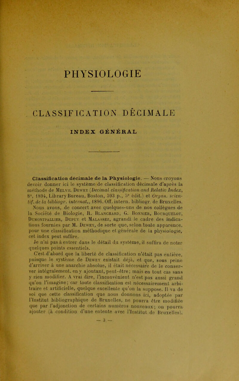 CLASSIFICATION DÉCIMALE INDEX GÉNÉRAL Classification décimale de la Physiologie. — Nous croyons devoir donner ici le système de classification décimale d'après la méthode de Melvil Dewey (Décimal classification and Relativ Index, 8°, 1894, Library Bureau, Boston, 593 p., 5e édit.) et Organ. scien- tif. de la bibliogr. internai., 1896. Off. intern. bibliogr. de Bruxelles. Nous avons, de concert avec quelques-uns de nos collègues de la Société de Biologie, B. Blanchard, G. Bonnier, Bocrquelot, Dcmontpallier, Dupuy et Malassez, agrandi le cadre des indica- tions fournies par M. Dewey, de sorte que, selon toute apparence, pour une classification méthodique et générale de la physiologie, cet index peut suffire. Je n'ai pas à entrer dans le détail du système, il suffira de noter quelques points essentiels. C'est d'abord que la liberté de classification n'était pas entière, puisque le système de Dewey existait déjà, et que, sous peine d'arriver à une anarebie absolue, il était nécessaire de le conser- ver intégralement, en y ajoutant, peut-être ; mais en tout cas sans y rien modifier. A vrai dire, l'inconvénient n'est pas aussi grand qu'on l'imagine; car toute classification est nécessairement arbi- traire et artificielle, quelque excellente qu'on la suppose. Il va de soi que cette classification que nous donnons ici, adoptée par l'Institut bibliographique de Bruxelles, ne pourra être modifiée que par l'adjonction de certains numéros nouveaux; on pourra ajouter (à condition d'une entente avec l'Institut do Bruxelles).