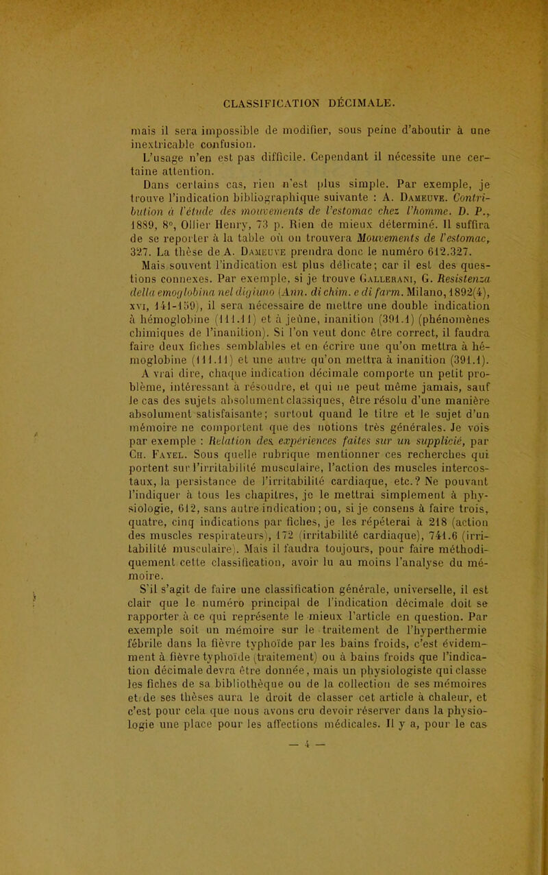 mais il sera impossible de modifier, sous peine d'aboutir à une inextricable confusion. L'usage n'en est pas difficile. Cependant il nécessite une cer- taine attention. Dans certains cas, rien n'est plus simple. Par exemple, je trouve l'indication bibliographique suivante : A. Dameuve. Contri- bution à l'étude des mouvements de l'estomac chez l'homme. D. P., 18S9, 8°, Ollier Henry, 73 p. Rien de mieux déterminé. 11 suffira de se reporter à la table où on trouvera Mouvements de l'estomac, 327. La thèse de A. Dameu ve prendra donc le numéro 612.327. Mais souvent l'indication est plus délicate; car il est des ques- tions connexes. Par exemple, si je trouve Gallerani, G. Resistenza délia emorjlobina nel digiitno (Ann. dichim. c di farm. Milano, 1892(4), xvi, 141-159), il sera nécessaire de mettre une double indication à hémoglobine (111.11) et à jeûne, inanition (391.1) (phénomènes chimiques de l'inanition). Si l'on veut donc être correct, il faudra faire deux fiches semblables et en écrire une qu'on mettra à bé- moglobine (111.11) et une autre qu'on mettra à inanition (391.1). A vrai dire, chaque indication décimale comporte un petit pro- blème, intéressant à résoudre, et qui ne peut même jamais, sauf Je cas des sujets absolument classiques, être résolu d'une manière absolument satisfaisante; surtout quand le titre et le sujet d'un mémoire ne comportent que des notions très générales. Je vois par exemple : Relation des. expériences faites sur un supplicié, par Ch. Fayel. Sous quelle rubrique mentionner ces recherches qui portent sur l'irritabilité musculaire, l'action des muscles intercos- taux, la persistance de l'irritabilité cardiaque, etc.? Ne pouvant l'indiquer à tous les chapitres, je le mettrai simplement à phy- siologie, 012, sans autre indication ; ou, si je consens à faire trois, quatre, cinq indications par fiches, je les répéterai à 218 (action des muscles respirateurs), 172 (irritabilité cardiaque), 741.6 (irri- tabilité musculaire). Mais il faudra toujours, pour faire méthodi- quement cette classification, avoir lu au moins l'analyse du mé- moire. S'il s'agit de faire une classification générale, universelle, il est clair que le numéro principal de l'indication décimale doit se rapporter à ce qui représente le mieux l'article en question. Par exemple soit un mémoire sur le traitement de l'hyperthermie fébrile dans la fièvre typhoïde par les bains froids, c'est évidem- ment à fièvre typhoïde (traitement) ou à bains froids que l'indica- tion décimale devra être donnée, mais un physiologiste qui classe les fiches de sa bibliothèque ou de la collection de ses mémoires et: de ses thèses aura le droit de classer cet article à chaleur, et c'est pour cela que nous avons cru devoir réserver dans la physio- logie une place pour les affections médicales. Il y a, pour le cas