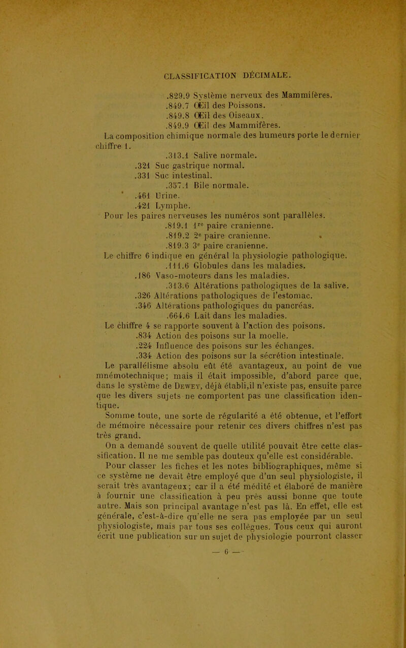 .829.9 Système nerveux des Mammifères. .849.7 Œil des Poissons. .849.8 Œil des Oiseaux. .849.9 Œil des Mammifères. La composition chimique normale des humeurs porte le dernier chiffre 1. .313.1 Salive normale. .321 Suc gastrique normal. .331 Suc intestinal. .357.1 Bile normale. ' .461 Urine. .421 Lymphe. Pour les paires nerveuses les numéros sont parallèles. .819.1 lro paire crânienne. .819.2 2e paire crânienne. .819.3 3e paire crânienne. Le chiffre 6 indique en général la physiologie pathologique. .111.(3 Globules dans les maladies. .186 Vaso-moteurs dans les maladies. .313.6 Altérations pathologiques de la salive. .326 Altérations pathologiques de l'estomac. .346 Altérations pathologiques du pancréas. .664.6 Lait dans les maladies. Le chiffre 4 se rapporte souvent à l'action des poisons. .834 Action des poisons sur la moelle. .224 Influence des poisons sur les échanges. .334 Action des poisons sur la sécrétion intestinale. Le parallélisme absolu eût été avantageux, au point de vue mnémotechnique; mais il était impossible, d'abord parce que. dans le système de Dewey, déjà établi,il n'existe pas, ensuite parce que les divers sujets ne comportent pas une classification iden- tique. Somme toute, une sorte de régularité a été obtenue, et l'effort de mémoire nécessaire pour retenir ces divers chiffres n'est pas très grand. On a demandé souvent de quelle utilité pouvait être cette clas- sification. Il ne me semble pas douteux qu'elle est considérable. Pour classer les fiches et les notes bibliographiques, même si ce système ne devait être employé que d'un seul physiologiste, il serait très avantageux; car il a été médité et élaboré de manière à fournir une classification à peu près aussi bonne que toute autre. Mais son principal avantage n'est pas là. En effet, elle est générale, c'est-à-dire qu'elle ne sera pas employée par un seul physiologiste, mais par tous ses collègues. Tous ceux qui auront écrit une publication sur un sujet de physiologie pourront classer