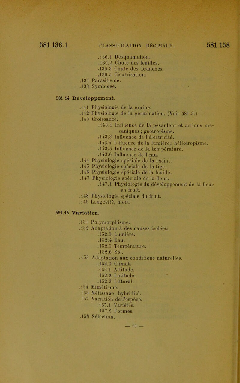 .136.1 Desquamation. .136.2 Chute des feuilles. .136.3 Chute des branches. .136.5 Cicatrisation. .137 Parasitisme. .138 Symbiose. 581.14 Développement. .141 Physiologie de Ja graine. .142 Physiologie de la germination. (Voir 581.3.) .143 Croissance. .143.1 Influence de la pesanteur et actions mé- caniques; géotropisme. .143.3 Influence de l'électricité. .143.4 Influence de la lumière; héliotropisme. .143.5 Influence de la température. .143.6 Influence de l'eau. .144 Physiologie spéciale de la racine. .145 Physiologie spéciale de la tige. .146 Physiologie spéciale de la feuille. .147 Physiologie spéciale de la fleur. .147.1 Physiologie du développement de la fleur en fruit. .148 Physiologie spéciale du fruit. .140 Longévité, mort. 581.15 Variation. .151 Polymorphisme. .152 Adaptation à des causes isolées. .152.3 Lumière. .152.4 Eau. .152.5 Température. .152.6 Sol. .133 Adaptation aux conditions naturelles. .152.0 Climat. .152.1 Altitude. . 152.2 Latitude. .152.3 Littoral. .154 Mimétisme. .155 Métissage, hybridité. .157 Variation de l'espèce. .157.1 Variétés. .157.2 Formes. .158 Sélection.