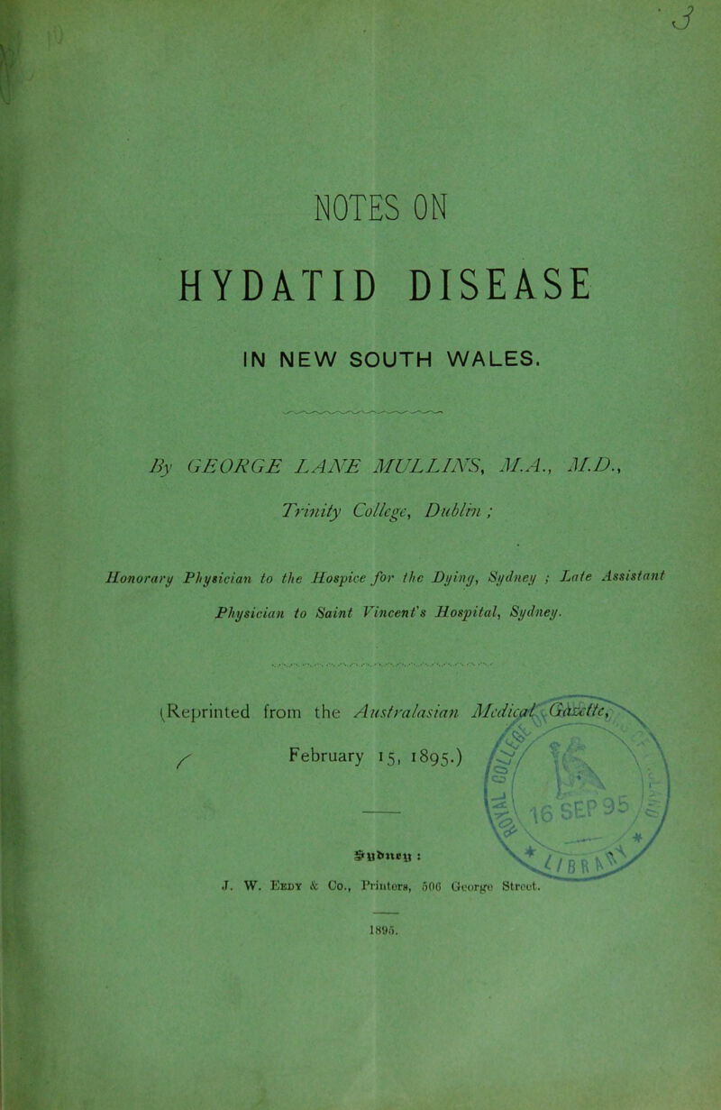 ■J NOTES ON HYDATID DISEASE IN NEW SOUTH WALES. By GEORGE LANE MULLINS, M.A., M.D., Trinity College, Dublin ; Honorary Physician to the Hospice for the Dying, Sydney ; Late Assistant Physician to Saint Vincent's Hospital, Sydney. ^Reprinted from the Australasian Medicfp^^^&c^>^ ^ February 15, 1895.) J. W. Eedy & Co., Printers, 506 George Street. 1895.