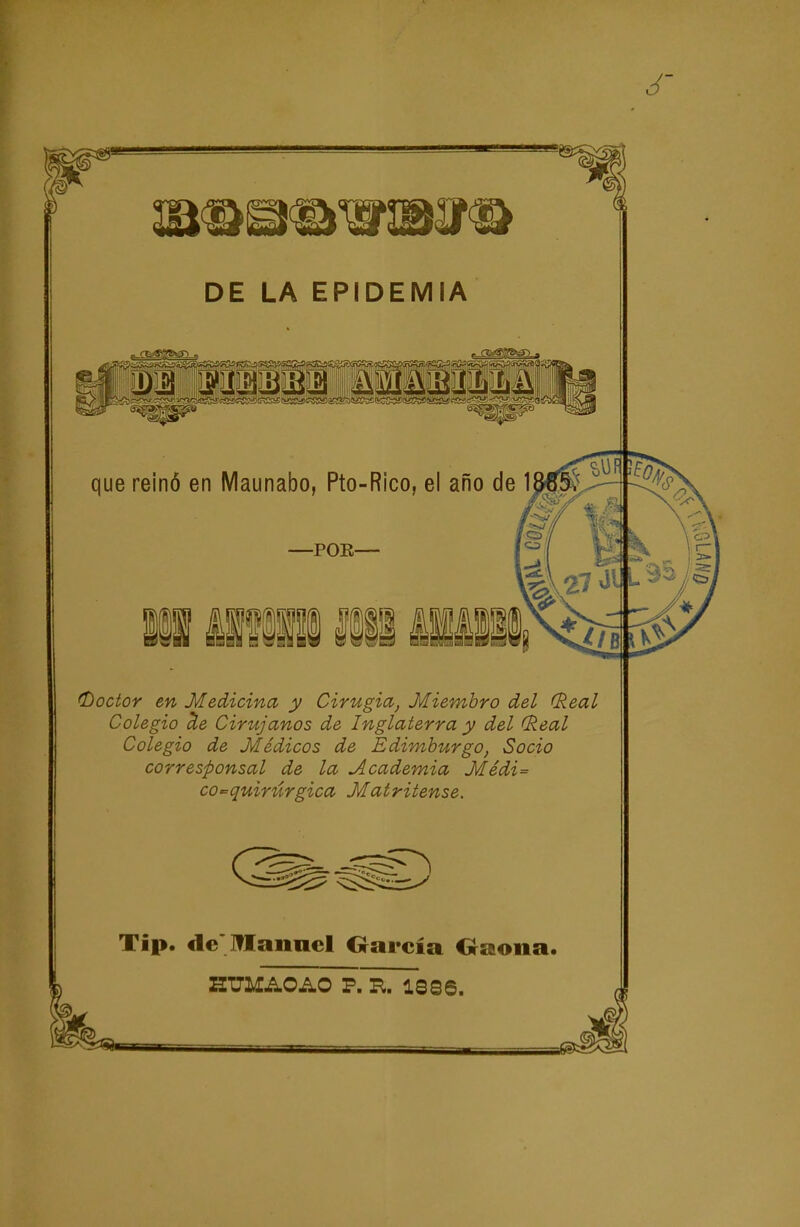 ^^^^^^^^P ^^^^^^ ^^^^^^^F ^^^^^^^^ ^^^^^P ^^^^^^^^^ ^^^^^ ^^^^^^ DE LA EPIDEMIA m que reinó en Maunabo, Pto-Rico, el año de 1 -POE- iSi fflf iii I (Doctor en Medicina y Cirugia, Miembro del (Real Colegio aíe Cirujanos de Inglaterra y del (keal Colegio de Médicos de Edimburgo, Socio corresponsal de la Academia Médi= 00-= quirúrgica Matritense. Tip. de Manad Oarcía Oaona. aUMAOAO P. R. 1886.