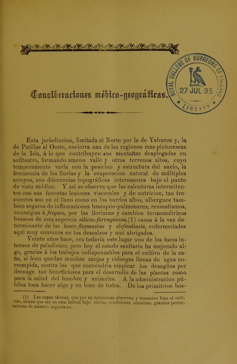 Esta jurisdicción, limitada al Norte por la de Yabucoa y, lid de Patillas al Oeste,, encierra una délas regiones mas pintorescas, de la Isla, á lo que contribuyen sus montañas desplegadas en anfiteatro, formando ameno valle y otros terrenos altos, cuya temperamento varía cod la posición y estructura del suelo, la frecuencia de las lluvias y la evaporación natural de múltiples arroyos,, con diferencias topográficas interesantes bajo el punto de vista médico. Y asi se observa que las calenturas intermiten- tes con sus funestas lesiones viscerales y de nutrición, tan fre- cuentes son en el llano como en los barrios altos, albergues tam- bién seguros de inflamaciones bronquio-pulmonares, reumatismos, neuralgias á/n<7ortí, por las lloviznas y cambios termométricas bruscos de esta supérele süiceo-ferruginosa,(l) causa á la vez de- terminante de las leuco-flegmasías y elefantiasis^ enfermedades aqui muy comunes en los descalzos y mal abrigados. Veinte años hace, era todavía este lugar uno de los focos in- tensos de paludismo; pero hoy el estado sanitario ha mejorado al- go, gracias á los trabajos indispensables para el cultivo de la ca- lía, si bien quedan muchas zanjas y ciénegas llenas de agua co- rrompida, contra las que convendría emplear los desagües por drenage tan beneficiosos para el desarrollo de las plantas como para la salud del hombre y animales. A la administración pú- blica toca hacer algo y en bien de todos. Délos primitivos bos- (1) Las capas térreas, qne por su naturaleza absorvea y trasmiten bien el caló- rico, tienen que ser vn esta latitud bajo ciertas condiciones cósmicas, grandes pertur- badoras de nuestro organisiiio.