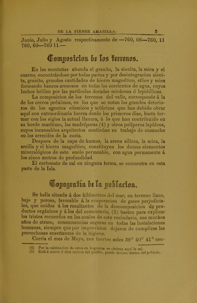 Junio, Julio y Agosto respectivamente de —760, 06—760, 11 760,60—76011.— En las montañas abunda el granito, la sienita, la mica y el cuarzo; encontrándose por todas partes y por desintegración sieni- ta, granito, grandes cantidades de hierro magnético, sílice y mica formando bancos arenosos en todas las corrientes de agua, cuyos lechos brillan por las partículas doradas micáceas ó lepidólicas. La composición de los terrenos del valle, corresponde á la de los cerros próximos, en los que se notan los grandes deterio- ros de los agentes cósmicos y telúricos que han debido obrar aquí con extraordinaria fuerza desde los primeros dias, hasta for- mar con los siglos la actual llanura, á lo que han contribuido en su borde marítimo, las madréporas (4) y otros poliperos lapídeos, cuyos incansables arquitectos continúan su trabajo de ensanche en los arrecifes de la costa. Después de la capa de humus, la arena silícea, la mica, la arcilla y el hierro magnético, constituyen los demás elementos mineralógicos de este suelo permeable, con agua permanente á los cinco metros de profundidad. El carbonato de cal en ninguna forma, se encuentra en esta parte de la Isla. Se halla situada á dos kilómetros del mar; en terreno llano, bajo y poroso, favorable á la evaporación de gases perjudicia- les, que unidos á los resultantes de la descomposición de pro- ductos orgánicos y á los del cementerio, (5) bastan para explicar los tristes recuerdos en los anales de este vecindario, sus muchos años de atraso, consecuencias seguras en todas las instalaciones humanas, siempre que por imprevisión dejaron de cumplirse las provechosas enseñanzas de la higiene. Corria el mes de Mayo, con fuertes soles 39° 40° 41° cen- (4) Por la calcinación de estos en hogueras se obtiene aquí la cal. (5) Eutá á nueve ó diez metros del pueblo, paiede decirse dentro del poblado.