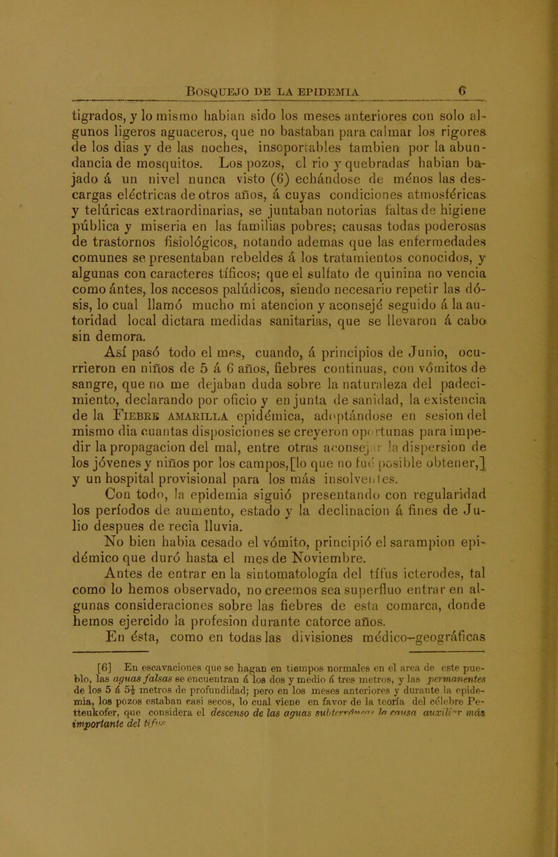 tigrados, y lo mismo habian sido los meses anteriores con solo al- gunos ligeros aguaceros, que no bastaban para calmar los rigorea de los días y de las noches, insoporrables también por la abun- dancia de mosquitos. Los pozos, el rio y quebradas habian ba- jado á un nivel nunca visto (6) echándose de méuos las des- cargas eléctricas de otros años, á cuyas condiciones atmosféricas, y telúricas extraordinarias, se juntaban notorias faltas de higiene pública y miseria en las familias pobres; causas todas poderosas de trastornos fisiológicos, notando ademas que las enfermedades comunes se presentaban rebeldes á los tratamientos conocidos, y algunas con caracteres tíficos; que el sulfato de quinina no vencia comoántes, los accesos palúdicos, siendo necesario repetir las dó- sis, lo cual llamó mucho mi atención y aconsejó seguido á la au- toridad local dictara medidas sanitarias, que se llevaron á cabo; sin demora. Así pasó todo el mes, cuando, á principios de Junio, ocu- rrieron en niños de 5 á 6 años, fiebres continuas, con vómitos de sangre, que no rae dejaban duda sobre la natunileza del padeci- miento, declarando por oficio y en junta desanidad, la existencia de la FiEBKB amarilla epidémica, adoptándose en sesión del mismo dia cuantas disposiciones se creyeron oportunas para impe- dir la propagación del mal, entre otras acense] r la dispersión de los jóvenes y niños por los campos,[lo que no fuo j^osible obtener,} y un hospital provisional para los más insolventes. Con todo, la epidemia siguió presentando con regularidad los períodos de aumento, estado y la declinación á fines de Ju- lio después de recia lluvia. No bien habia cesado el vómito, principió el sarampión epi- démico que duró hasta el mes de Noviembre. Antes de entrar en la sintomatología del tifus icterodes, tal como lo hemos observado, no creemos sea superfino entraren al- gunas consideraciones sobre las fiebres de esta comarca, donde hemos ejercido la profesión durante catorce años. En ésta, como en todas las divisiones médico-geográficas [6] En escavaciones que se hagan en tiempos normales en el área de este pue- blo, las aguas falsas ee encuentran á los dos y medio {\ tres metros, y las pcrmaventes de los 5 á 5i metros de profundidad; pero en los meses anteriores y durante la epide- mia, los pozos estaban casi secos, lo cual viene en favor de la teoría del cdlcbre Pe- tteukofer, q«e considera el descenso de las aguas suhtrí-r/i'»^<^ //, rmiga auxili''r mái importante del Hfi-.'--