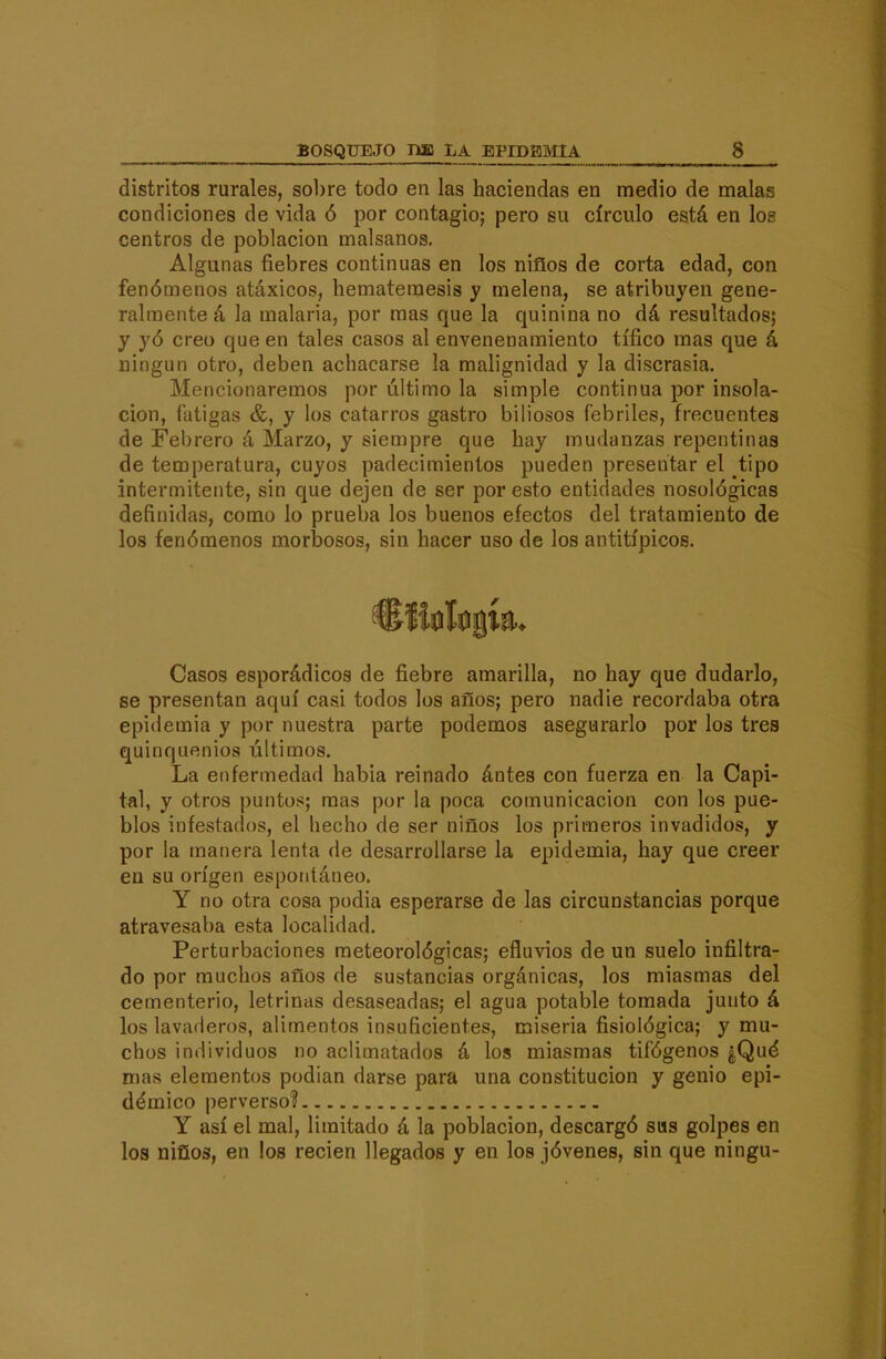 distritos rurales, sobre todo en las haciendas en medio de malas condiciones de vida ó por contagio; pero su círculo está en los centros de población malsanos. Algunas fiebres continuas en los niños de corta edad, con fenómenos atáxicos, hematemesis y melena, se atribuyen gene- ralmente á la malaria, por mas que la quinina no dá resultados; y yó creo que en tales casos al envenenamiento tífico mas que á ningún otro, deben achacarse la malignidad y la discrasia. Mencionaremos por último la simple continua por insola- ción, fatigas &, y los catarros gastro biliosos febriles, frecuentes de Febrero á Marzo, y siempre que hay mudanzas repentinas de temperatura, cuyos padecimientos pueden presentar el tipo intermitente, sin que dejen de ser por esto entidades nosológicas definidas, como lo prueba los buenos efectos del tratamiento de los fenómenos morbosos, sin hacer uso de los antitípicos. Casos esporádicos de fiebre amarilla, no hay que dudarlo, se presentan aquí casi todos los años; pero nadie recordaba otra epidemia y por nuestra parte podemos asegurarlo por los tres quinquenios últimos. La enfermedad habia reinado ántes con fuerza en la Capi- tal, y otros punto!<; mas por la poca comunicación con los pue- blos infestados, el hecho de ser niños los primeros invadidos, y por la manera lenta de desarrollarse la epidemia, hay que creer en su origen espontáneo. Y no otra cosa podia esperarse de las circunstancias porque atravesaba esta localidad. Perturbaciones meteorológicas; efluvios de un suelo infiltra- do por muchos años de sustancias orgánicas, los miasmas del cementerio, letrinas desaseadas; el agua potable tomada junto á los lavaderos, alimentos insuficientes, miseria fisiológica; y mu- chos individuos no aclimatados á los miasmas tifógenos ¿Qué mas elementos podian darse para una constitución y genio epi- démico perverso? Y así el mal, limitado á la población, descargó sus golpes en los niños, en los recien llegados y en los jóvenes, sin que ningu-