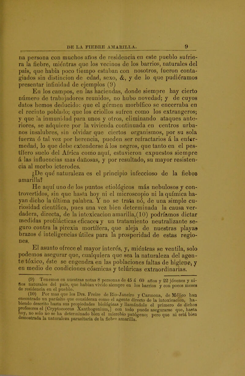 DE LA FIEBEB AMAKILLA._ _ „ ^ _ na persona con muchos años de residencia en este pueblo sufrie- ra la fiebre, mientras que los vecinos de los barrios, naturales del pais, que habia poco tiempo estaban con nosotros, fueron conta- giados sin distinción de edad, sexo, &, y de lo que pudiéramos presentar infinidad de ejemplos (9) En los campos, en las haciendas, donde siempre hay cierto número de trabíijadores reunidos, no hubo novedad; y de cuyos datos hemos deducido: que el gérmen morbífico se encerraba en el recinto poblado; que los criollos sufren como los extrangeros; y que 'a inmunidad para unos y otros, eliminando ataques ante- riores, se adquiere por la vivienda continuada en centros urba- nos insalubres, sin olvidar que ciertos organismos, por su sola fuerza ó tal vez por herencia, pueden ser refractarios á la enfer- medad, lo que debe extenderse á los negros, que tanto en el pes- tífero suelo del Africa como aquí, estuvieron expuestos siempre á las influencias mas dañosas, y por resultado, su mayor resisten- cia al morbo icterodes. ¿De qué naturaleza es el principio infeccioso de la fieby« amarillaf He aquí uno de los puntos etiológicos más nebulosos y con- trovertidos, sin que hasta hoy ni el microscopio ni la química ha- yan dicho la última palabra. Y no se trata nó, de una simple cu- riosidad científica, pues una vez bien determinada la causa ver- dadera, directa, de la intoxicación amarilla,(10) podríamos dictar medidas profilácticas eficaces y un tratamiento neutralizante se- guro contra la pirexia mortífera, que aleja de nuestras playa» brazos é inteligencias útiles para la prosperidad de estas regio- nes. El asunto ofrece el mayor interés, y, miéntras se ventila, solo podemos asegurar que, cualquiera que sea la naturaleza del agen- te tóxico, éste se engendra en las poblaciones faltas de higiepe, y en medio de condiciones cósmicas y telúricas extraordinarias. (9) Tenemos en nuestras notas 8 personas de 45 á 60 años y 22 jóvenes y ni- Bos naturales del pais, quo habiau vivido siempre en los barrios y con pocos meses de residencia en el pueblo. (10) Por mas que los Dra. Freiré de Rio-Janeiro y Carmona, de Méj\co han encontrado un parásito que consideran como el agente directo de la intoxicación, ha- biendo descrito hasta sus propiedades biológicas y llamándole el primero de dichos profesores el [Cryptococcus Xanthogenium,] con todo puede asegurarse que, hasta noy, no solo no so ha determinado bien el microbio patógeno: pero que ni está bien demostrada la naturaleza parasitaria de la fiebm amarilla.