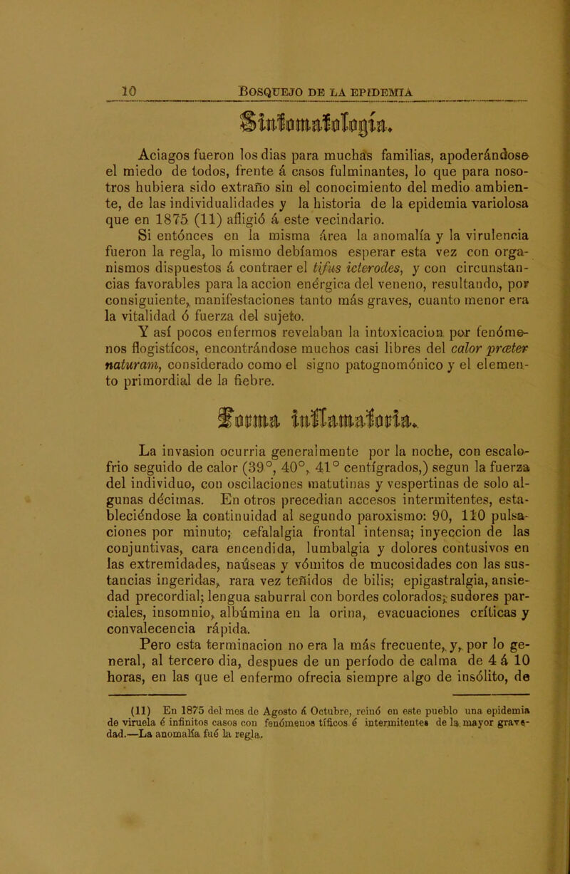 Aciagos fueron los días para muchas familias, apoderándose el miedo de lodos, frente á casos fulminantes, lo que para noso- tros hubiera sido extraño sin el conocimiento del medio ambien- te, de las individualidades y la historia de la epidemia variolosa que en 1875 (11) afligió á este vecindario. Si entónces en la misma área la anomalía y la virulencia fueron la regla, lo mismo debíamos esperar esta vez con orga- nismos dispuestos á contraer el tifus icterodes, y con circunstan- cias favorables para la acción enérgica del veneno, resultando, por consiguiente,, manifestaciones tanto más graves, cuanto menor era la vitalidad ó fuerza del sujeto. Y así pocos enfermos revelaban la intoxicación por fenóme- nos flogistícos, encontrándose muchos casi libres del calor prceter naturmn, considerado como el signo patognomónico y el elemen- to primordial de la fiebre. La invasión ocurria generalmente por la noche, con escalo- frió seguido de calor (39°, 40°, 41° centígrados,) según la fuerza del individuo, con oscilaciones matutinas y vespertinas de solo al- gunas décimas. En otros precedían accesos intermitentes, esta- bleciéndose la continuidad ai segundo paroxismo: 90, 110 pulsa- ciones por minuto; cefalalgia frontal intensa; inyección de las conjuntivas, cara encendida, lumbalgia y dolores contusivos en las extremidades, naúseas y vómitos de mucosidades con las sus- tancias ingeridas^ rara vez teñidos de bilis; epigastralgia,. ansie- dad precordial; lengua saburral con bordes colorados;, sudores par- ciales, insomnio,, albúmina en la orina, evacuaciones críticas y convalecencia rápida. Pero esta terminación no era la más frecuente,, y, por lo ge- neral, al tercero dia, después de un período de calma de 4 á 10 horas, en las que el enfermo ofrecía siempre algo de insólito, de (11) En 1875 del mes de Agosto á Octubre, reinó on este pueblo una epidemia de viruela é infinitos casos con fenómenos tíficos é intermitente» de Ig,. mayor grave- dad.—La anomalía fué la re^la.