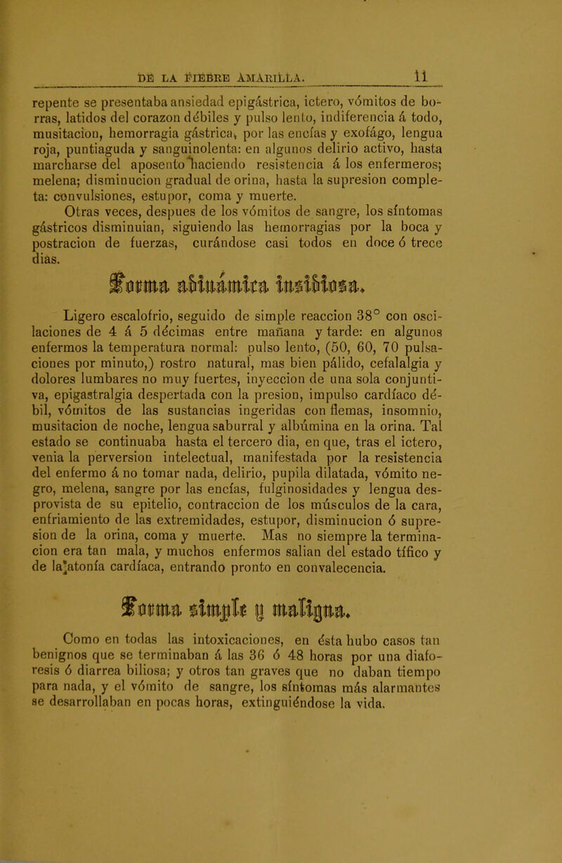 repente se presentaba ansiedad epigástrica, ictero, vómitos de bo- rras, latidos del corazón dt^biles y pulso lento, indiferencia á todo, musitación, hemorragia gástrica^ por las encías y exofágo, lengua roja, puntiaguda y sanguinolenta: en algunos delirio activo, hasta marcharse del aposento Placiendo resistencia á los enfermeros; melena; disminución gradual de orina, hasta la supresión comple- ta: convulsiones, estupor, coma y muerte. Otras veces, después de los vómitos de sangre, los síntomas gástricos disminuían, .siguiendo las hemorragias por la boca y postración de fuerzas, curándose casi todos en doce ó trece diás. Ligero escalofrió, seguido de simple reacción 38° con osci- laciones de 4 á 5 décimas entre mañana y tarde: en algunos enfermos la temperatura normal: pulso lento, (50, 60, 70 pulsa- ciones por minuto,) rostro natural, mas bien pálido, cefalalgia y dolores lumbares no muy fuertes, inyección de una sola conjunti- va, epigastralgia despertada con la presión, impulso cardíaco dé- bil, vómitos de las sustancias ingeridas con flemas, insomnio, musitación de noche, lengua saburral y albúmina en la orina. Tal estado se continuaba hasta el tercero dia, en que, tras el ictero, venia la perversión intelectual, manifestada por la resistencia del enfermo áno tomar nada, delirio, pupila dilatada, vómito ne- gro, melena, sangre por las encías, fulginosidades y lengua des- provista de su epitelio, contracción de los músculos de la cara, enfriamiento de las extremidades, estupor, disminución ó supre- sión de la orina, coma y muerte. Mas no siempre la termina- ción era tan mala, y muchos enfermos sallan del estado tífico y de laatonía cardíaca, entrando pronto en convalecencia. Como en todas las intoxicaciones, en ésta hubo casos tan benignos que se terminaban á las 36 ó 48 horas por una diaío- resis ó diarrea biliosa; y otros tan graves que no daban tiempo para nada, y el vómito de sangre, los síntomas más alarmantes se desarrollaban en pocas horas, extinguiéndose la vida.