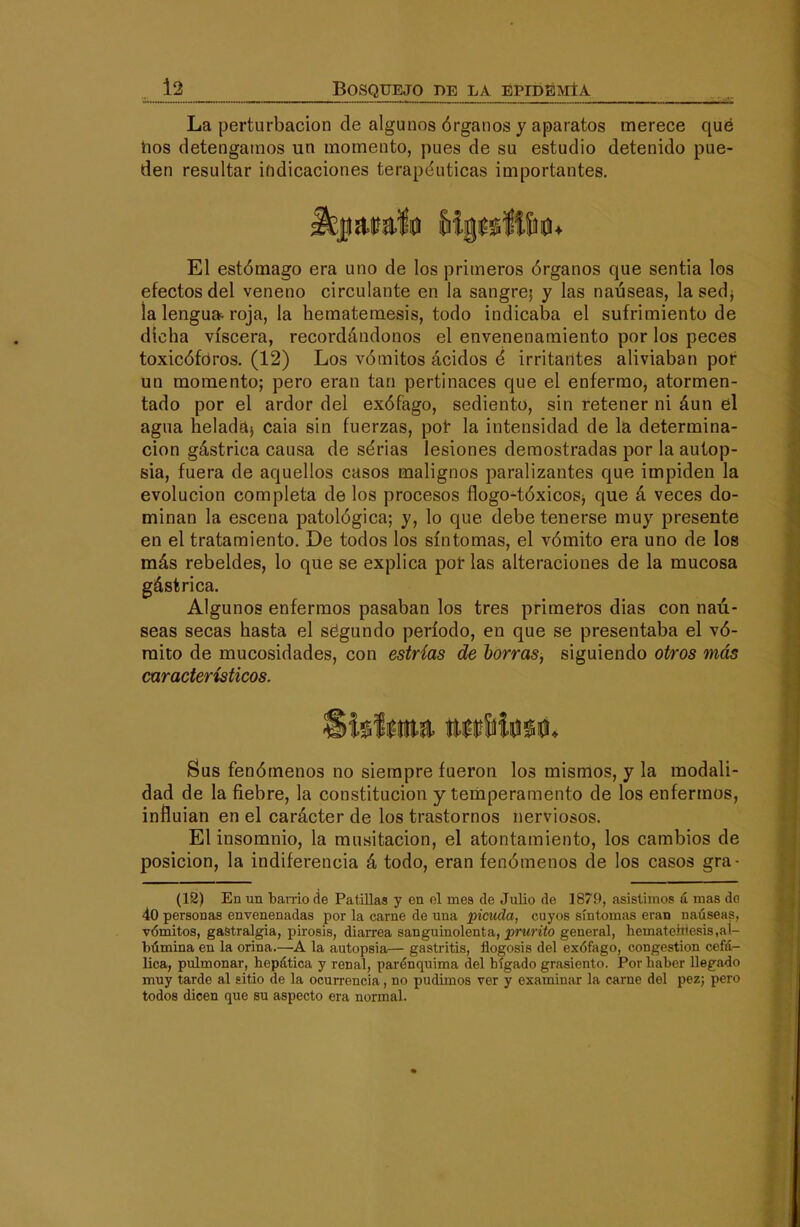 . _l2 ^BOSQUEjqjDE LA ÜPID^MÍA La perturbación de algunos órganos y aparatos merece qué tíos detengamos un momento, pues de su estudio detenido pue- den resultar ifidicaciones terapéuticas importantes. El estómago era uno de los primeros órganos que sentía los efectos del veneno circulante en la sangre; y las nauseas, lasedj ía lengua, roja, la hematemesis, todo indicaba el sufrimiento de dicha viscera, recordándonos el envenenamiento por los peces toxicóforos. (12) Los vómitos ácidos é irritantes aliviaban por un momento; pero eran tan pertinaces que el enfermo, atormen- tado por el ardor del exófago, sediento, sin retener ni áun el agua helada} caia sin fuerzas, pot la intensidad de la determina- ción gástrica causa de sérias lesiones demostradas por la autop- sia, fuera de aquellos casos malignos paralizantes que impiden la evolución completa de los procesos ílogo-tóxicosj que á veces do- minan la escena patológica; y, lo que debe tenerse muy presente en el tratamiento. De todos los síntomas, el vómito era uno de los más rebeldes, lo que se explica poí las alteraciones de la mucosa gástrica. Algunos enfermos pasaban los tres primeros dias con nau- seas secas hasta el ségundo período, en que se presentaba el vó- mito de mucosidades, con estrias de horras, siguiendo otros más característicos. Sus fenómenos no siempre fueron los mismos, y la modali- dad de la fiebre, la constitución y temperamento de los enfermos, influían en el carácter de los trastornos nerviosos. El insomnio, la musitación, el atontamiento, los cambios de posición, la indiferencia á todo, eran fenómenos de los casos gra- (12) En un bamo de Patillas y en el mea de Julio de 1879, asistimos ú mas do 40 personas envenenadas por la carne de una picuda, cuyos síntomas eran nauseas, vómitos, gastralgia, pirosis, diarrea sanguinolenta, prMnío general, hemateh'esis,al- búmina en la orina.—A la autopsia— gastritis, flogosis del exófago, congestión cefá- lica, pulmonar, hepática y renal, parénquima del hígado grasicnto. Por haber llegado muy tarde al sitio de la ocurrencia, no pudimos ver y examinar la carne del pez; pero todos dicen que su aspecto era normal.