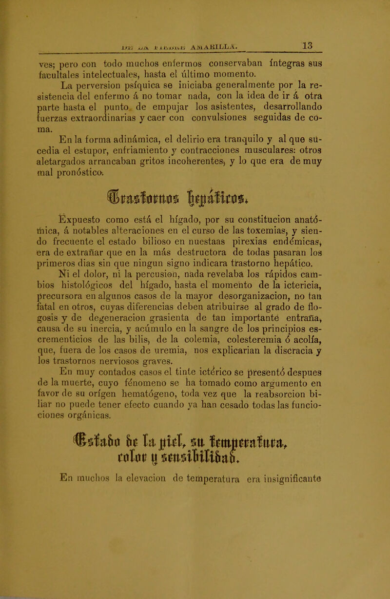 ves; pero con todo muchos enfermos conservaban íntegras sus facúltales intelectuales, hasta el último momento. La perversión psíquica se iniciaba generalmente por la re- sistencia del enfermo á no tomar nada, con la idea de ir á otra parte hasta el punto de empujar los asistentes, desarrollando fuerzas extraordinarias y caer con convulsiones seguidas de co- ma. En la forma adinámica, el delirio era tranquilo y al que sii- cedia el estupor, enfriamiento y contracciones musculares: otros aletargados arrancaban gritos incoherentes^ y lo que era de muy mal pronóstico. ÍExpuesto como está el hígado, por su constitución anató- liiica, á notables alteraciones en el curso de las toxeraias, y sien- do frecuente el estado bilioso en nuestaas pirexias endémicaSj era de extrañar que en la más destructora de todas pasaran los primeros dias sin que ningún signo indicara ti-astorno hepático. Ni el dolor, ni la percusión, nada revelaba los rápidos cam- bios histológicos del hígado, hasta el momento de la ictericia, precursora en algunos casos de la mayor desorganización, no tan fatal en otros, cuyas diferencias deben atribuirse al grado de flo- gosis y de degeneración grasicnta de tan importante entraña, causa de su inercia, y acumulo en la sangre de los principios es- crementicios de las biHs, de la colemia, colesteremia ó acolfa, que, fuera de los casos de uremia, nos explicarian la discracia y los trastornos nerviosos graves. En muy contados casos el tinte ictérico se presentó después de la muerte, cuyo fenómeno se ha tomado como argumento en favor de su origen hematógeno, toda vez que la reabsorción bi- liar no puede tener efecto cuando ya han cesado todas las funcio- ciones orgánicas. En muchos la elevación de temperatura era insignificante