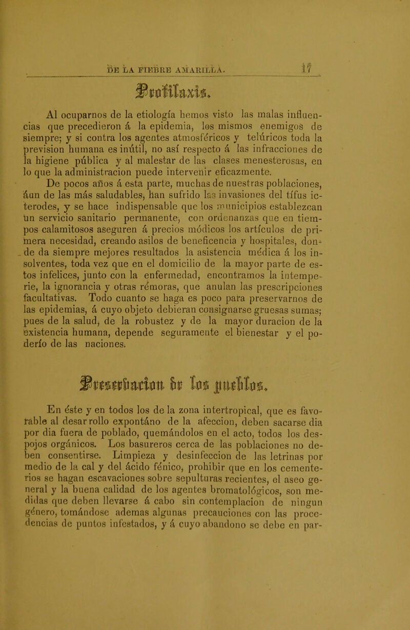 Al ocuparnos de la etiología hemos visto las malas influen- cias que precedieron á la epidemia, los mismos enemigos de siempre; y si contra los agentes atmosféricos y telúricos toda la previsión humana es inútil, no así respecto á las infracciones de la higiene pública y al malestar de las clases menesterosas, en lo que la administración puede intervenir eficazmente. De pocos aíios á esta parte, muchas de nuestras poblaciones, áun de las más saludables, han sufrido krj invasiones del tifus ic- terodes, y se hace indispensable que los ¡riunicipios establezcan un servicio sanitario permanente, con ordenanzas que en tiem- pos calamitosos aseguren á precios módicos los artículos de pri- mera necesidad, creando asilos de beneficencia y hospitales, don- de da siempre mejores resultados la asistencia médica á los in- solventes, toda vez que en el domicilio de la mayor parte de es- tos infeUces, junto con la enfermedad, encontramos la intempe- rie, la ignorancia y otras rémoras, que anulan las prescripciones facultativas. Todo cuanto se haga es poco para preservarnos de las epidemias, á cuyo objeto debieran consignarse gruesas sumas; pues de la salud, de la robustez y de la mayor duración de la existencia humana, depende seguramente el bienestar y el po- derío de las naciones. En éste y en todos los de la zona intertropical, que es favo- rable al desarrollo expontáno de la afección, deben sacarse dia por dia fuera de poblado, quemándolos en el acto, todos los des- pojos orgánicos. Los basureros cerca de las poblaciones no de- ben consentirse. Limpieza y desinfección de las letrinas por medio de la cal y del ácido fénico, prohibir que en los cemente- rios se hagan escavaciones sobre sepulturas recientes, el aseo ge- neral y la buena caHdad de los agentes bromatológicos, son me- didas que deben llevarse á cabo sin contemplación de ningún género, tomándose ademas algunas precauciones con las proce- dencias de puntos infestados, y á cuyo abandono se debe en par-