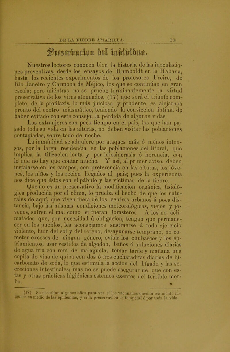 Nuestros lectores conocen bion la historia délas inoculaciq- nes preventivas, desde los ensayos de Humboldt en la tlabana, hasta los recientes experimentos de los profesores Freiré, de Rio Janeiro y Carmona de Méjico, los que se continúan en gran escala; pero miéntras no se pruebe terminantemente la virtud preservativa de los virus atenuados, (17) que será el triunfo com- pleto de la profilaxis, lo más juicioso y prudente es alejarnos pronto del centro miasmático, teniendo la convicción íntima de haber evitado con este consejo, la pérdida de algunas vidas. Los extranjeros con poco tiempo en el pais, los que han pa- sado toda su vida en las alturas, no deben visitar las poblaciones contagiadas, sobre todo de noche. La inmunidad se adquiere por ataques más ó ménos inten- sos, por la larga residencia en las poblaciones del litoral, que implica la tifizacion lenta y por idiosincrasia ó herencia, con lo que no hay que contar mucho, Y asi, al primer aviso, deben instalarse en los campos, con preferencia en las alturas, los jóve- nes, los niños y los recien llegados al pais; pues la experiencia nos dice que éstos son el pábulo y las víctimas de la fiebre. Que no es un preservativo la modificación orgánica fisioló- gica producida por el clima, lo prueba el hecho de que los natu- rales de aquí, que viven fuera de los centros urbanos á po^ca dis- tancia, bajo las mismas condiciones meteorológicas, viejos y jó- venes, sufren el mal como si fueran forasteros. A los no acli- matados que, por necesidad ú obligación, tengan que permane- cer en los pueblos, les aconsejamos sustraerse á todo ejercicio violento, huir del sol y del iftreno, desayunarse temprano, no co- meter excesos de ningún ¿enero, evitar los chubascos y los en- friamientos, usar vestidos de algodón, baños ó abluciones diarias de agua fria con rom de malagueta, tomar tarde y mañana una copita de vino de quina con dos ó tres cucharaditas diarias de b(i- carbonato de soda, lo que estimula la acción del hígado y las se- creciones intestinales; mas no se puede asegurar de que con es- tas y otras prácticas higiénicas estemos exentos del terrible mor- (17) Se nocositaii iilg.inos años para ver si los vacunados qiioduu rcaluieiito iii- (uunes en medio délas epidemias, y si la proservac'jn es toinpcral ó por toi'a la vida.