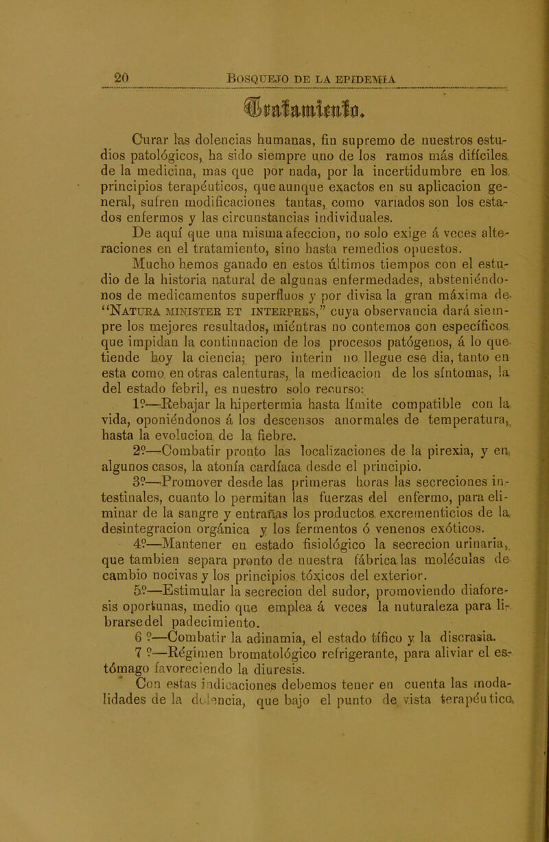 Curar las dolencias humanas, fin supremo de nuestros esta- dios patológicos, ha sido siempre uno de ios ramos más difíciles, de la medicina, mas que por nada, por la incertidumbre en los. principios terapéuticos, que aunque exactos en su aplicación ge- neral, sufren modificaciones tantas, como vanados son los esta- dos enfermos y las circunstancias individuales. De aquí que una misma afección, no solo exige á veces alte- raciones en el tratamiento, sino hasta remedios opuestos. Mucho hemos ganado en estos últimos tiempos con el estu- dio de la historia natural de algunas enfermedades, absteniéndo- nos de medicamentos superfluos y por divisa la gran máxima de- Natura ministek et interpres, cuya observancia dará siem- pre los mejores resultados, miéntras no contemos con específicos, que impidan la continnación de los procesos patógenos, á lo que tiende hoy la ciencia; pero Ínterin no llegue ese dia, tanto en esta como en otras calenturas, la medicación de los síntomas, la. del estado febril, es nuestro solo recurso: 19—^Rebajar la hipertermia hasta límite compatible con la. vida, oponiéndonos á los descensos anormales de temperatura, hasta la evolución de la fiebre. 29—Combatir pronto las localizaciones de la pirexia, y en algunos casos, la atonía cardíaca desde el principio. 39—Promover desde las primeras horas las secreciones in- testinales, cuanto lo permitan las fuerzas del enfermo, para eli- minar de la sangre y entrarlas los productos, excrementicios de la. desintegración orgánica y los fermentos ó venenos exóticos. 49—Mantener en estado fisiológico la secreción urinaria, que también separa pronto de nuestra fábrica las moléculas da cambio nocivas y los principios tóx;icos del exterior. 59—-Estimular la secreción del sudor, promoviendo diafore- sis oportunas, medio que emplea á veces la nuturaleza para li- brarse del padecimiento. 6 9—Combatir la adinamia, el estado tífico y la discrasia. 7 9—Régimen bromatológico refrigerante, para aliviar el esr tómago favoreciendo la diuresis. Con estas i idicaciones debemos tener en cuenta las moda- lidades de la dt'-^-ncia, que bajo el punto de vista terapéutico.