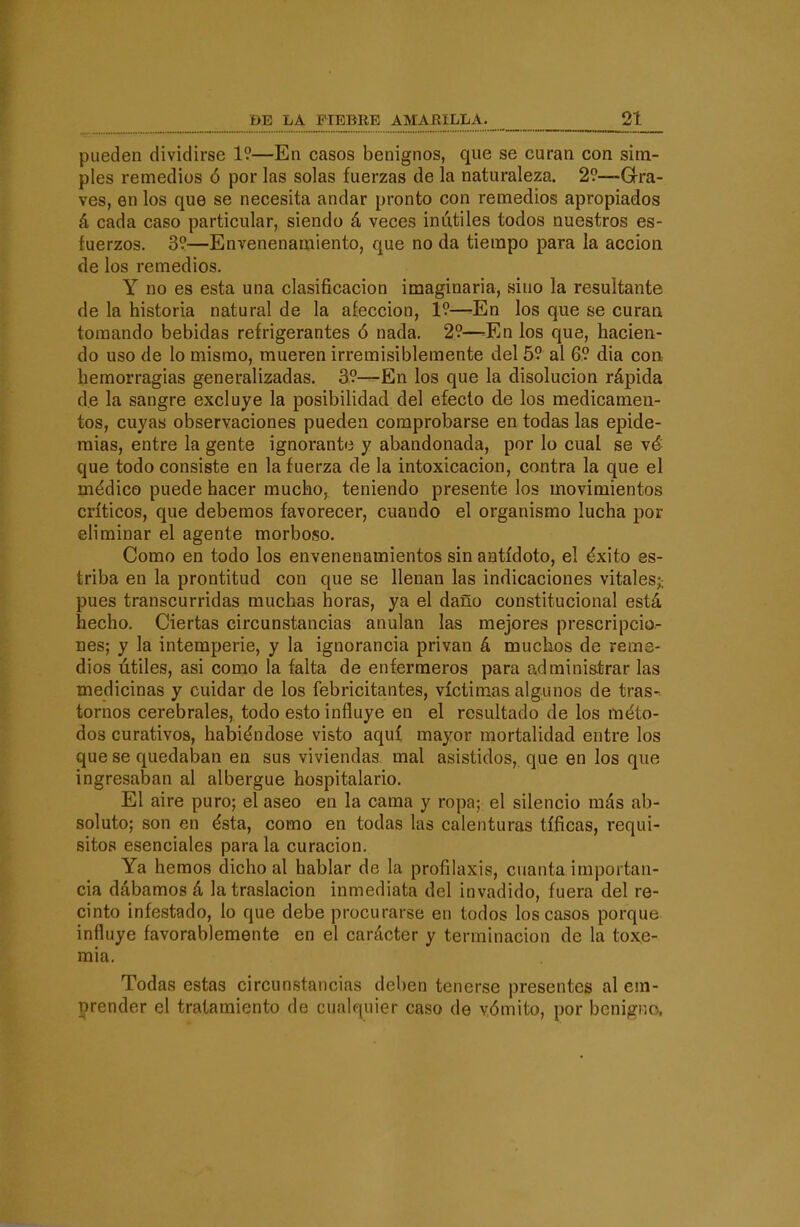pueden dividirse 19—En casos benignos, que se curan con sim- ples remedios ó por las solas fuerzas de la naturaleza. 2?—Gra- ves, en los que se necesita andar pronto con remedios apropiados á cada caso particular, siendo á veces inútiles todos nuestros es- fuerzos. 3?—Envenenamiento, que no da tiempo para la acción de los remedios. Y no es esta una clasificación imaginaria, sino la resultante de la historia natural de la afección, 1?—-En los que se curan tomando bebidas refrigerantes ó nada. 29—=En los que, hacien- do uso de lo mismo, mueren irremisiblemente del 59 al 69 dia con. hemorragias generalizadas. 39—^En los que la disolución rápida de la sangre excluye la posibilidad del efecto de los medicamen- tos, cuyas observaciones pueden comprobarse en todas las epide- mias, entre la gente ignorante y abandonada, por lo cual se \é que todo consiste en la fuerza de la intoxicación, contra la que el médico puede hacer mucho, teniendo presente los movimientos críticos, que debemos favorecer, cuando el organismo lucha por eliminar el agente morboso. Como en todo los envenenamientos sin antídoto, el éxito es- triba en la prontitud con que se llenan las indicaciones vitales;; pues transcurridas muchas horas, ya el daño constitucional está hecho. Ciertas circunstancias anulan las mejores prescripción Des; y la intemperie, y la ignorancia privan á muchos de reme- dios útiles, asi como la falta de enfermeros para adminis.trar las medicinas y cuidar de los febricitantes, víctimas algunos de tras- tornos cerebrales, todo esto influye en el resultado de los méto- dos curativos, habiéndose visto aquí mayor mortalidad entre los que se quedaban en sus viviendas mal asistidos,, que en los que ingresaban al albergue hospitalario. El aire puro; el aseo en la cama y ropa; el silencio más ab- soluto; son en ésta, como en todas las calenturas tíficas, requi- sitos esenciales para la curación. Ya hemos dicho al hablar de la profilaxis, cuanta importan- cia dábamos á la traslación inmediata del invadido, fuera del re- cinto infestado, lo que debe procurarse en todos los casos porque influye favorablemente en el carácter y terminación de la toxe- mia. Todas estas circunstancias deben tenerse presentes al em- prender el tratamiento de cualquier caso de vómito, por benigno,