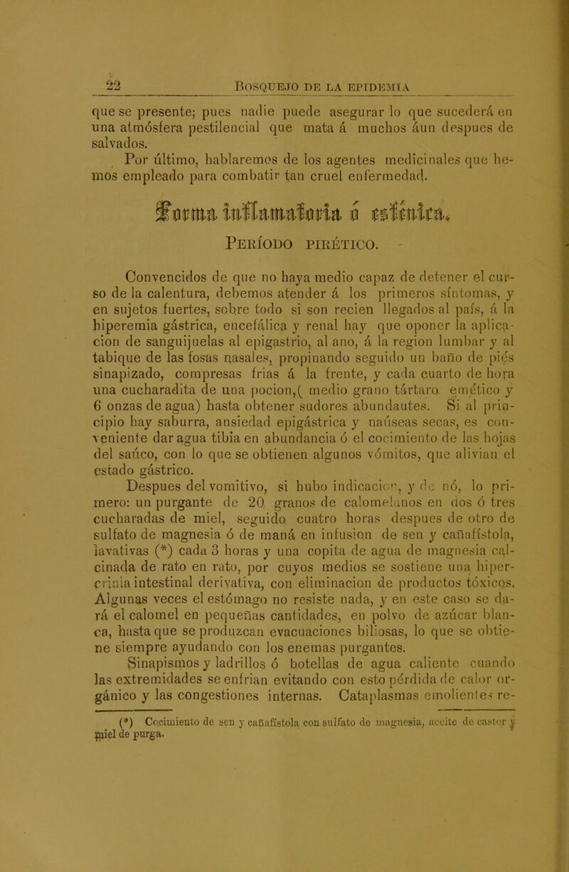 que se presente; pues nadie puede asegurarlo que sucederá en una atmósfera pestilencial que mata á muchos áun después de salvados. Por último, hablaremos de los agentes medicinales que he- mos empleado para combatir tan cruel enfermedad. Peeíodo pieético. Convencidos de que no haya medio capaz de detener el cur- so de la calentura, debemos atender á los primeros síntomas, y en sujetos fuertes, sobre todo si son recien llegados al país, á la hiperemia gástrica, encefálica y renal hay que oponer la aplic?i- cion de sanguijuelas al epigastrio, al ano, á la región lumbar y al tabique de las fosas riasaies, propinando seguido un baño de piés sinapizado, compresas írias á la frente, y cada cuarto de hora una cucharadita de una poción,( medio grano tártaro emético y 6 onzas de agua) hasta obtener sudores abundantes. Si al prin- cipio hay saburra, ansiedad epigástrica y nauseas secas, es con- veniente dar agua tibia en abundancia ó el cocimiento de las hojas del saúco, con lo que se obtienen algunos vómitos, que alivian el estado gástrico. Después del vomitivo, si hubo indicacic^'^ y (^o nó, lo pri- mero: un purgante de 20 granos de calomelanos en dos ó tres cucharadas de miel, seguido cuatro horas después de otro de sulfato de magnesia ó de maná en infusión de sen y cañafístolfi, lavativas (*) cada 3 horas y una copita de agua de magnesia c{\\- cinada de rato en rato, por cuyos medios se sostiene una hiper- prinia intestinal derivativa, con eliminación de productos tóxicQs. Algunas veces el estómago no resiste nada, y en este caso se da- rá el calóme] en pequeñas cantidades, en polvo de azúcar blan- ca, hasta que se produzcan evacuaciones biliosas, lo que se obtie- ne siempre ayudando con los enemas purgantes. Sinapismos y ladrillos ó botellas de agua caliente cuando las extremidades se enfrian evitando con esto pérdida de calor or- gánico y las congestiones internas. Cataplasmas emolienle>! re- (♦) Cocimiento de kcd y cañafístola con sulfato de magnesia, aceite de casior y Ipiel de purga.