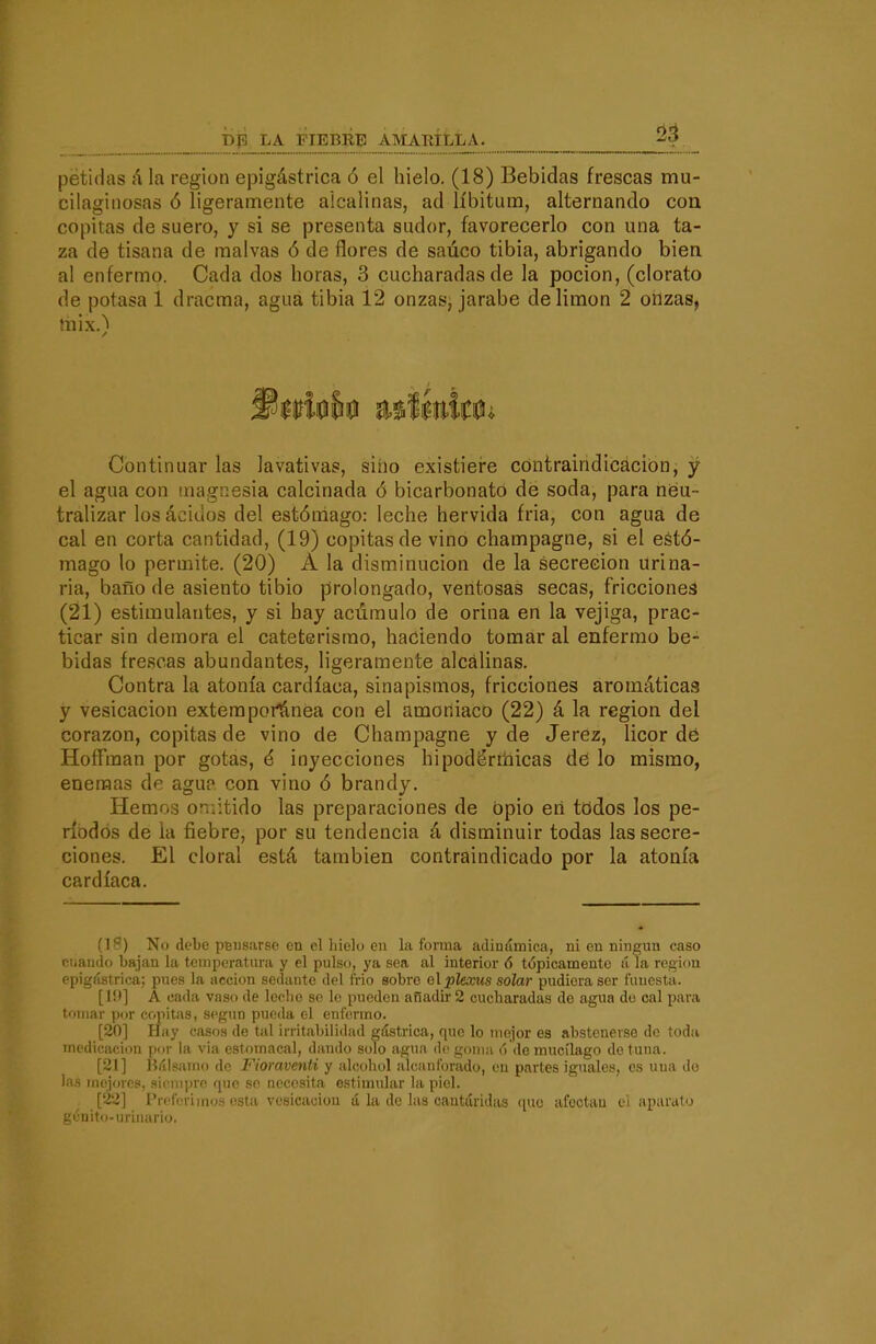 péfidas á la región epigástrica ó el hielo. (18) Bebidas frescas mu- cilaginosas ó ligeramente alcalinas, ad líbitum, alternando coa copitas de suero, y si se presenta sudor, favorecerlo con una ta- za de tisana de malvas ó de flores de saúco tibia, abrigando bien al enfermo. Cada dos horas, 3 cucharadas de la poción, (clorato de potasa 1 dracma, agua tibia 12 onzas, jarabe de limón 2 onzas, mix.) Continuar las lavativas, sino existiei'e cóntraindicáción, y el agua con magnesia calcinada ó bicarbonato dé soda, para neu- tralizar los ácidos del estómago: leche hervida fria, con agua de cal en corta cantidad, (19) copitas de vino champagne, si el estó- mago lo permite. (20) A la disminución de la secreción urina- ria, baño de asiento tibio prolongado, ventosas secas, friccioneá (21) estimulantes, y si hay acumulo de orina en la vejiga, prac- ticar sin demora el cateterismo, haciendo tomar al enfermo be- bidas frescas abundantes, ligeramente alcalinas. Contra la atonía cardíaca, sinapismos, fricciones aromáticas y vesicación extemporánea con el amoniaco (22) á la región del corazón, copitas de vino de Champagne y de Jerez, licor dé HofFman por gotas, é inyecciones hipodirrhicas dd lo mismo, enemas de agu? con vino ó brandy. Hemos omitido las preparaciones de bpio eri todos los pe- ríodos de la fiebre, por su tendencia á disminuir todas las secre- ciones. El doral está también contraindicado por la atonía cardíaca. (1^) No debe pausarse en el hielo en la forma adinámica, ni en ningún caso cuando bajan la temperatura y el pulso, ya sea al interior ó tópicamente á la regiiiu epigástrica; pues la acción sedante del trio sobre g\plexus solar pudiera ser funesta. A cada vaso de leche se le pueden añadir 2 cucharadas de agua do cal para tomar por copitas, según pueda el enfei'mo. [20] Hay casos de tal irritabili<lad gástrica, que lo mejor es abstenerse de toda medicación por la via estomacal, dando solo agua de goma ó de mucílago de tuna. [21] liálsaino de Fioraventi y alcohol alcanforado, en partes iguales, es una do las mojorcs, siempre que se necesita estimular la piel. [22] Preferimos esta vesicación lí la de las cantáridas quo afoctau ei aparatíj gcuito-urinario.