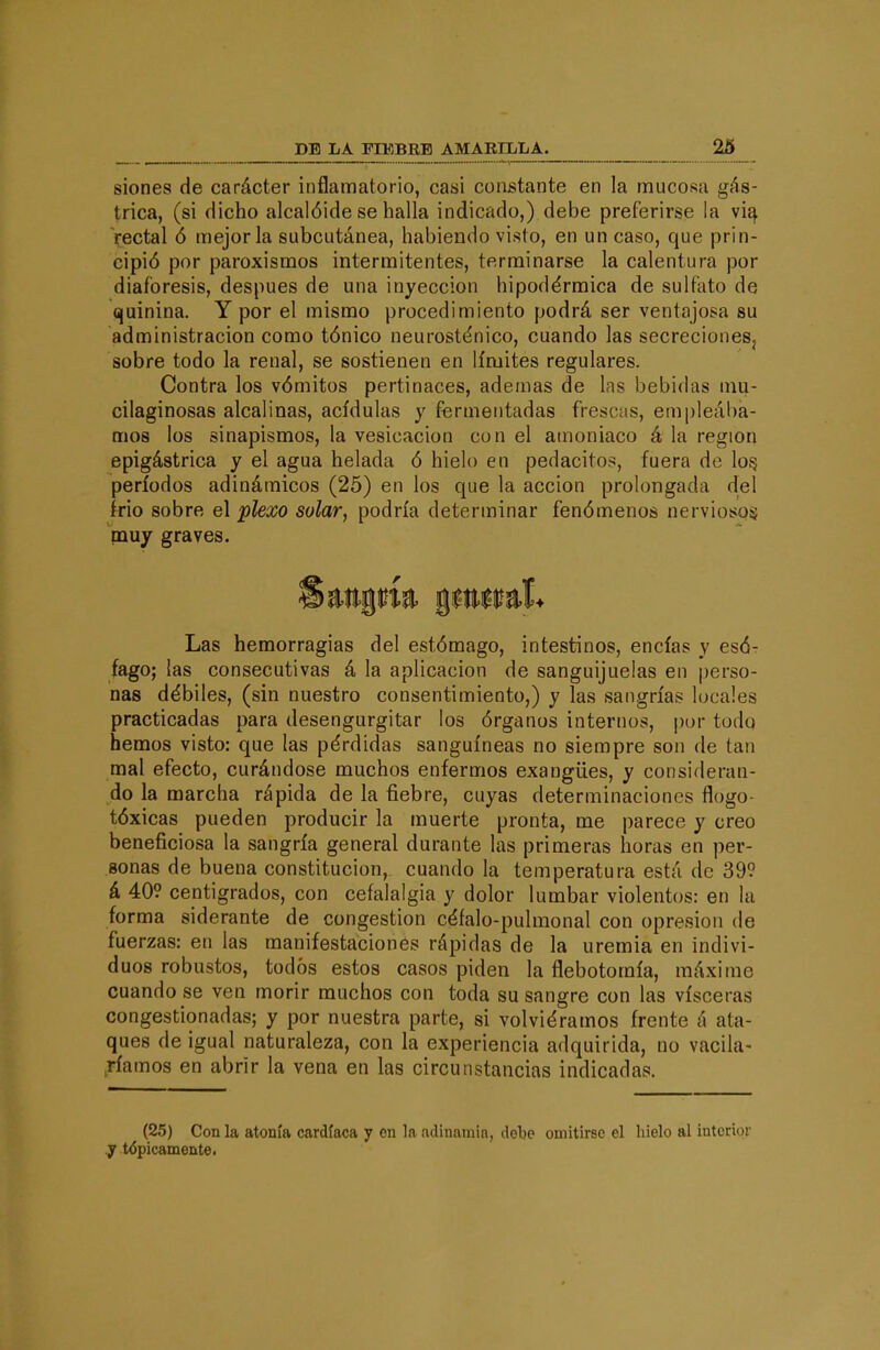 siones de carácter inflamatorio, casi constante en la mucosa gás- trica, (si dicho alcalóide se halla indicado,) debe preferirse ia vi^ rectal ó mejoría subcutánea, habiendo visto, en un caso, que prin- cipió por paroxismos intermitentes, terminarse la calentura por diaforesis, después de una inyección hipodérmica de sulfato de quinina. Y por el mismo procedimiento podrá ser ventajosa su administración como tónico neurosténico, cuando las secrecioneSj sobre todo la renal, se sostienen en límites regulares. Contra los vómitos pertinaces, ademas de las bebidas mu- cilaginosas alcalinas, acídulas y fermentadas frescas, empleába- mos los sinapismos, la vesicación con el amoniaco á la región epigástrica y el agua helada ó hielo en pedacitos, fuera de lo§ períodos adinámicos (25) en los que la acción prolongada del Irio sobre el plexo solar, podría determinar fenómenos nerviosos pauy graves. Las hemorragias del estómago, intestinos, encías y csÓt fago; las consecutivas á la aplicación de sanguijuelas en perso- nas débiles, (sin nuestro consentimiento,) y las sangrías locales practicadas para desengurgitar los órganos internos, por todo hemos visto: que las pérdidas sanguíneas no siempre son de tan mal efecto, curándose muchos enfermos exangües, y consideran- do la marcha rápida de la fiebre, cuyas determinaciones flogo- tóxicas pueden producir la muerte pronta, me parece y creo beneficiosa la sangría general durante las primeras horas en per- sonas de buena constitución, cuando la temperatura está de 399 á 409 centígrados, con cefalalgia y dolor lumbar violentos: en la forma siderante de congestión céfalo-pulmonal con opresión de fuerzas: en las manifestaciones rápidas de la uremia en indivi- duos robustos, todos estos casos piden la flebotomía, máxime cuando se ven morir muchos con toda su sangre con las visceras congestionadas; y por nuestra parte, si volviéramos frente á ata- ques de igual naturaleza, con la experiencia adquirida, no vacila- ,ríamos en abrir la vena en las circunstancias indicadas. (25) Con la atonía cardíaca y en la adinamia, debe omitirse el hielo al interior y tópicamente.