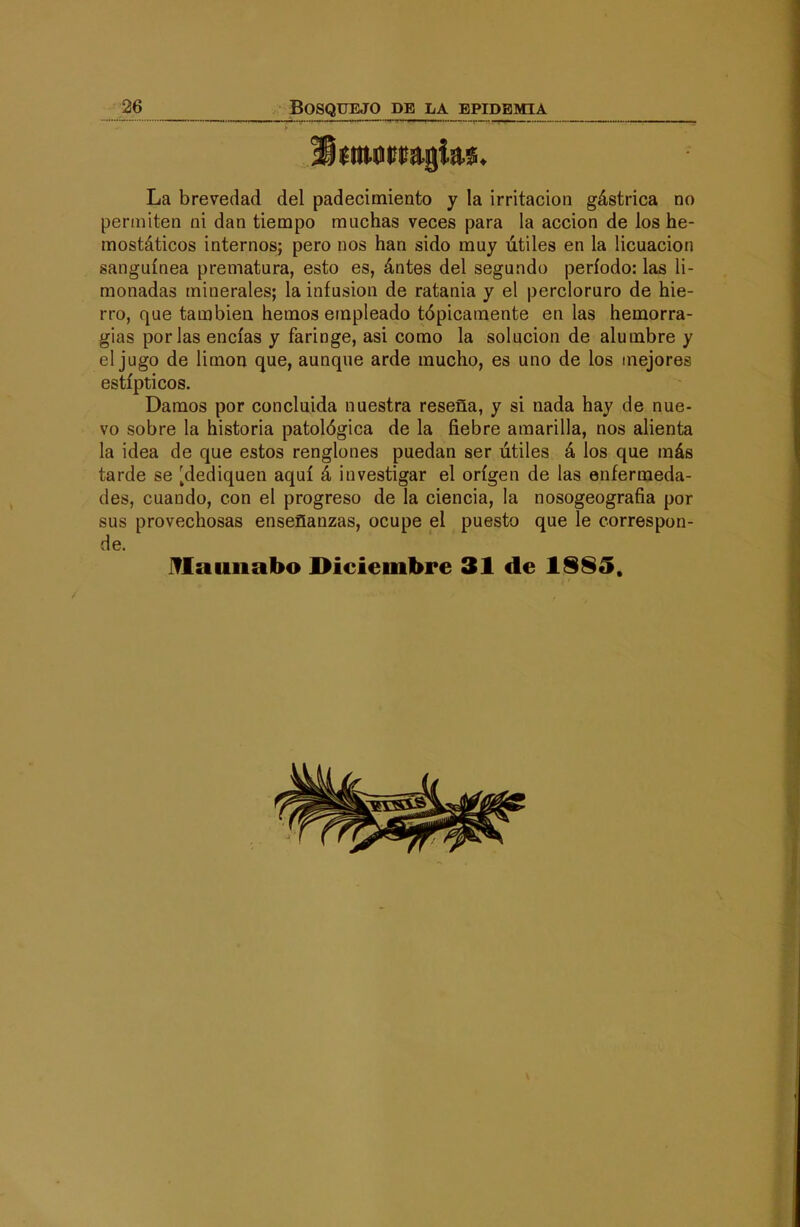 La brevedad del padecimiento y la irritación gástrica no permiten ni dan tiempo muchas veces para la acción de los he- mostáticos internos; pero nos han sido muy útiles en la licuación sanguínea prematura, esto es, ántes del segundo período: las li- monadas minerales; la infusión de ratania y el percioruro de hie- rro, que también hemos einpleado tópicamente en las hemorra- gias por las encías y faringe, asi como la solución de alumbre y el jugo de limón que, aunque arde mucho, es uno de los mejores estípticos. Damos por concluida nuestra reseña, y si nada hay de nue- vo sobre la historia patológica de la fiebre amarilla, nos alienta la idea de que estos renglones puedan ser útiles á los que más tarde se [dediquen aquí á investigar el origen de las enfermeda- des, cuando, con el progreso de la ciencia, la nosogeografia por sus provechosas enseñanzas, ocupe el puesto que le correspon- de. iflaunabo Diciembre 31 de 1§85.