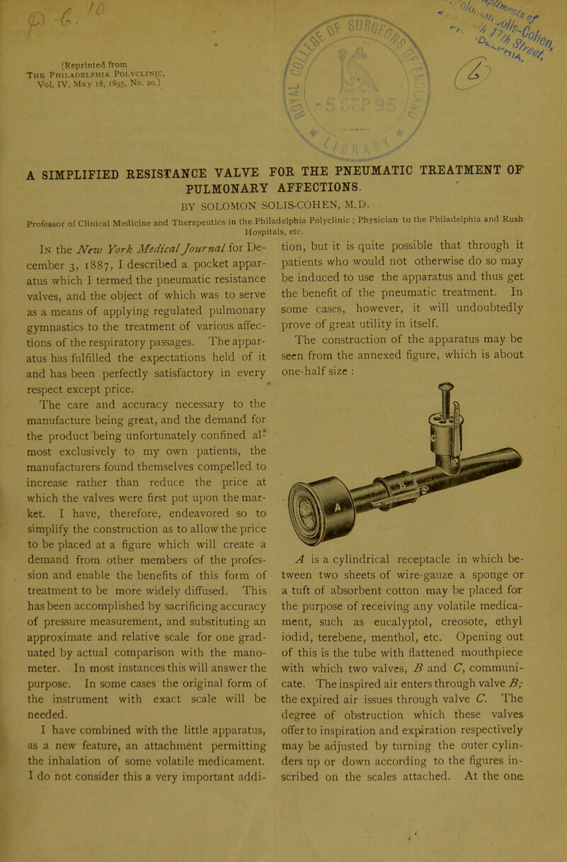 [Reprinted from The Philadelphia Polyclin\c, Vol. IV, May i8, 1895, No. 20.| A SIMPLIFIED RESISTANCE VALVE FOR THE PNEUMATIC TREATMENT OF PULMONARY AFFECTIONS. BY SOLOMON SOLIS-COHEN, M.D. Professor of Clinical Medicine and Therapeutics in the Philadelphia Polyclinic ; Physician to the Philadelphia and Rush Hospitals, etc. In the New York Medical Journal iox De- tion, but it is quite possible that through it cember 3, 1887, I described a pocket appar- atus which I termed the pneumatic resistance valves, and the object of which was to serve as a means of applying regulated pulmonary gymnastics to the treatment of various affec- tions of the respiratory passages. The appar- atus has fulfilled the expectations held of it and has been perfectly satisfactory in every respect except price. The care and accuracy necessary to the manufacture being great, and the demand for the product being unfortunately confined al- most exclusively to my own patients, the manufacturers found themselves compelled to increase rather than reduce the price at which the valves were first put upon the mar- ket. I have, therefore, endeavored so to simplify the construction as to allow the price to be placed at a figure which will create a demand from other members of the profes- sion and enable the benefits of this form of treatment to be more widely diffused. This has been accomplished by sacrificing accuracy of pressure measurement, and substituting an approximate and relative scale for one grad- uated by actual comparison with the mano- meter. In most instances this will answer the purpose. In some cases the original form of the instrument with exact scale will be needed. I have combined with the little apparatus, as a new feature, an attachment permitting the inhalation of some volatile medicament. I do not consider this a very important addi- patients who would not otherwise do so may be induced to use the apparatus and thus get the benefit of the pneumatic treatment. In some cases, however, it will undoubtedly prove of great utility in itself. The construction of the apparatus may be seen from the annexed figure, which is about one-half size : ^ is a cylindrical receptacle in which be- tween two sheets of wire-gauze a sponge or a tuft of absorbent cotton may be placed for the purpose of receiving any volatile medica- ment, such as eucalyptol, creosote, ethyl iodid, terebene, menthol, etc. Opening out of this is the tube with flattened mouthpiece with which two valves, B and C, communi- cate. The inspired air enters through valve B; the expired air issues through valve C. The degree of obstruction which these valves offer to inspiration and expiration respectively may be adjusted by turning the outer cylin- ders up or down according to the figures in- scribed on the scales attached. At the one