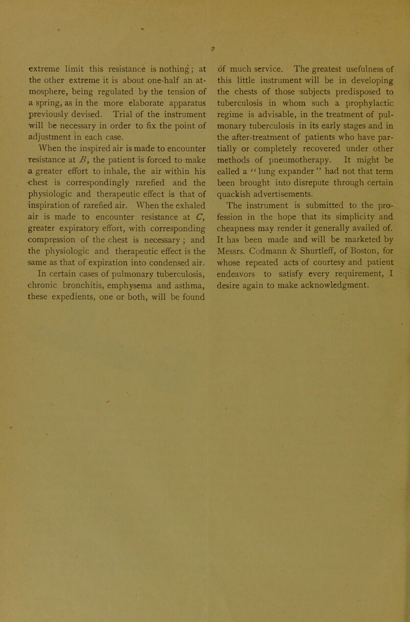 extreme limit this resistance is nothing; at the other extreme it is about one-half an at- mosphere, being regulated by the tension of a spring, as in the more elaborate apparatus previously devised. Trial of the instrument will be necessary in order to fix the point of adjustment in each case. When the inspired air is made to encounter resistance at B, the patient is forced to make a greater effort to inhale, the air within his chest is correspondingly rarefied and the physiologic and therapeutic effect is that of inspiration, of rarefied air. When the exhaled air is made to encounter resistance at C, greater expiratory effort, with corresponding compression of the chest is necessary; and the physiologic and therapeutic effect is the same as that of expiration into condensed air. In certain cases of pulmonary tuberculosis, chronic bronchitis, emphysema and asthma, these expedients, one or both, will be found of much service. The greatest usefulness of this little instrument will be in developing the chests of those subjects predisposed to tuberculosis in whom such a prophylactic regime is advisable, in the treatment of pul- monary tuberculosis in its early stages and in the after-treatment of patients who have par- tially or completely recovered under other methods of pneumotherapy. It might be called a  lung expander  had not that term been brought into disrepute through certain quackish advertisements. The instrument is submitted to the pro- fession in the hope that its simplicity and cheapness may render it generally availed of. It has been made and will be marketed by Messrs. Codmann & Shurtleff, of Boston, for whose repeated acts of courtesy and patient endeavors to satisfy every requirement, I desire again to make acknowledgment.