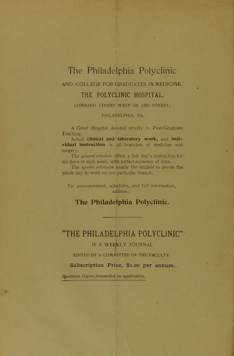 \ The Philadelphia Polyclinic AND COLLEGE FOR GRADUATES IN MEDICINE THE POLYCLINIC HOSPITAL, LOMBARD STREET WEST OF 18th STREET, PHILADELPHIA, PA. A Great Hospital devoted strictly to Post-Graduate Teaching. Actual clinical and laboratory work, and indi- vidual instruction in ail branches of medicine and surgery. » The general schedule offers a full day's instruction for six days of each week, with perfect economy of time. The special schedules enable the student to devote the ■ whole day to work on one particular branch. For announcement, schedules, and full information, address: The Philadelphia PolycHnic. THE PHILADELPHIA POLYCLINIC IS A WE^kLY JOURNAL EDITED BY A COMMITTEE OF THE FACULTY. Subscription Price, $i.oo per annum... Specimen Copies forwarded on application.
