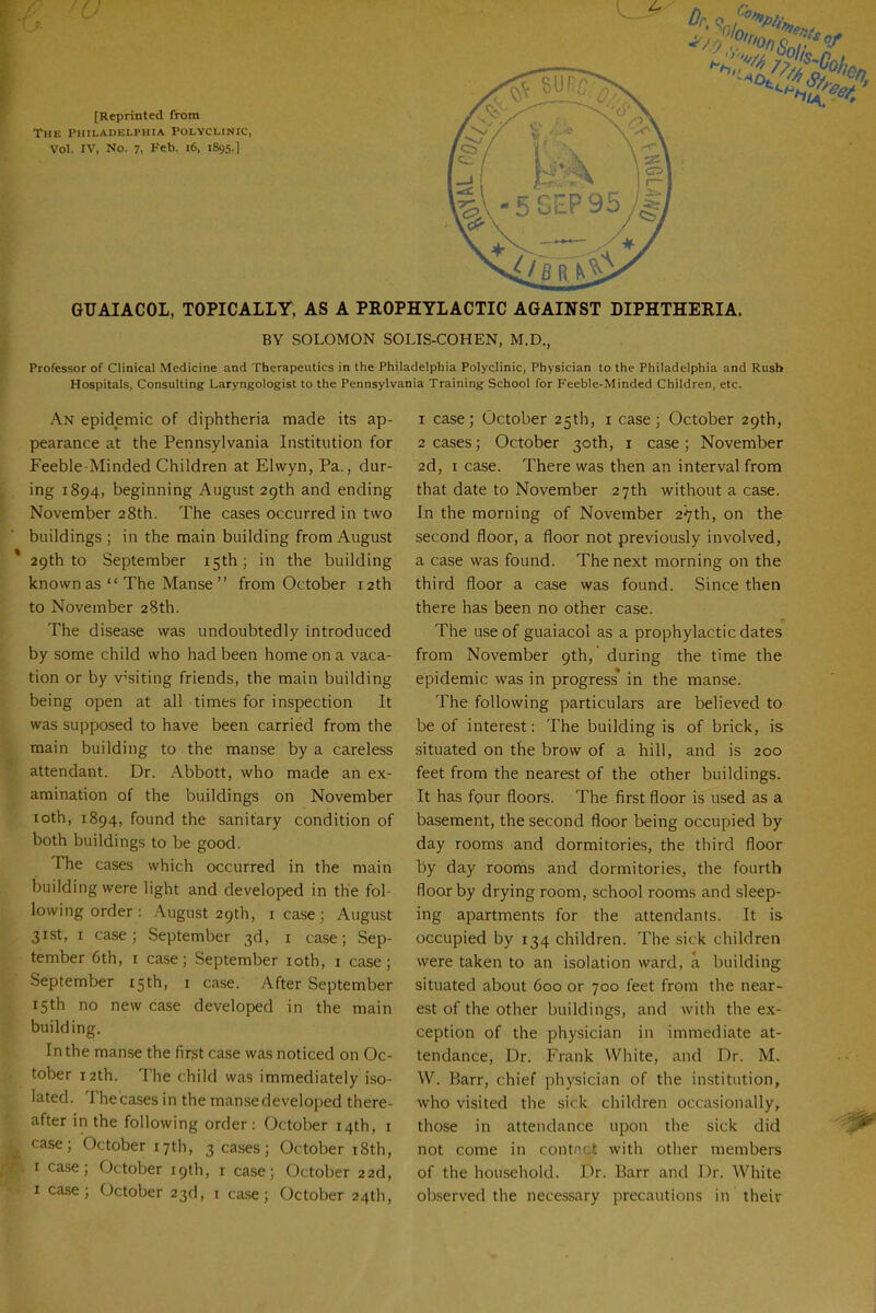 [Reprinted from The Philadelphia Polyclinic, Vol. IV, No. 7, Feb. i6, 1895.] GIJAIACOL, TOPICALLY, AS A PROPHYLACTIC AGAINST DIPHTHERIA. BY SOLOMON SOUS-COHEN, M.D., Professor of Clinical Medicine and Therapeutics in the Philadelphia Polyclinic, Physician to the Philadelphia and Rush Hospitals, Consulting Laryngologist to the Pennsylvania Training School for Feeble-Minded Children, etc. An epidemic of diphtheria made its ap- pearance at the Pennsylvania Institution for Feeble-Minded Children at Elwyn, Pa., dur- ing 1894, beginning August 2gth and ending November 28th. The cases occurred in two buildings ; in the main building from August 29th to September isth; in the building known as  The Manse  from October 12th to November 28th. The disease was undoubtedly introduced by some child who had been home on a vaca- tion or by v^'siting friends, the main building being open at all times for inspection It was sui)posed to have been carried from the main building to the manse by a careless attendant. Dr. Abbott, who made an ex- amination of the buildings on November loth, 1894, found the sanitary condition of both buildings to be good. The cases which occurred in the main building were light and developed in the fol- lowing order : August 29th, lease; August 31st, I case; September 3d, i case; Sep- tember 6th, I case; September loth, i case; September 15th, i case. After September 15th no new case developed in the main building. In the manse the first case was noticed on Oc- tober 12th. The child was immediately iso- lated. The cases in the manse developed there- after in the following order: October 14th, i case; October 17th, 3 cases; October i8th, I case; October 19th, i case; October 22d, I ca.se; October 23d, i ca.se; October 24th, 1 case; October 25th, i case; October 29th, 2 cases; October 30th, i case; November 2d, I case. There was then an interval from that date to November 27th without a case. In the morning of November 2'7th, on the second floor, a floor not previously involved, a case was found. The next morning on the third floor a case was found. Since then there has been no other case. The use of guaiacol as a prophylactic dates from November 9th, during the time the epidemic was in progress* in the manse. The following particulars are believed to be of interest: The building is of brick, is situated on the brow of a hill, and is 200 feet from the nearest of the other buildings. It has four floors. The first floor is used as a basement, the second floor being occupied by day rooms and dormitories, the third floor by day rooms and dormitories, the fourth floor by drying room, school rooms and sleep- ing apartments for the attendants. It is occupied by 134 children. The sick children were taken to an isolation ward, a building situated about 600 or 700 feet from the near- est of the other buildings, and with the ex- ception of the physician in immediate at- tendance. Dr. Frank White, and Dr. M. W. Barr, chief physician of the institution, who visited the sick children occasionally, those in attendance upon the sick did not come in contact with other members of the household. Dr. Barr and Dr. White observed the necessary precautions in their