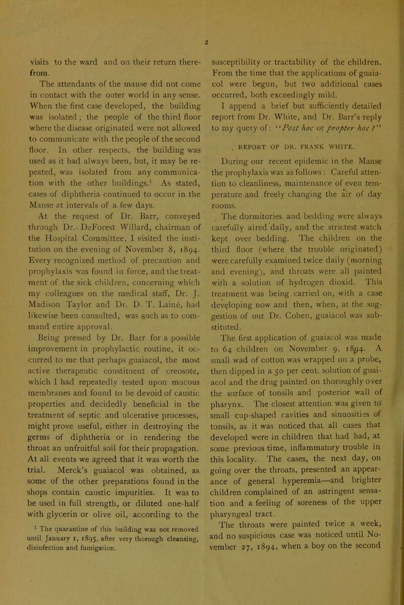 visits to the ward and on their return there- from. The attendants of the manse did not come in contact with the outer world in any sense. When the first case developed, the building was isolated ; the people of the third floor where the disease originated were not allowed to communicate with the people of the second floor. In other respects, the building was used as it had always been, but, it may be re- peated, was isolated from any communica- tion with the other buildings.^ As stated, cases of diphtheria continued to occur in the Manse at intervals of a few days. At the request of Dr. Barr, conveyed through Dr. .DeForest Willard, chairman of the Hospital Committee, I visited the insti- tution on the evening of November 8, 1894. Every recognized method of precaution and prophylaxis was found in force, and the treat- ment of the sick children, concerning which my colleagues on the medical staff, Dr. J. Madison Taylor and Dr. D. T. Laine, had likewise been consulted, was such as to com- mand entire approval. Being pressed by Dr. Barr for a possible improvement in prophylactic routine, it oc- curred to me that perhaps guaiacol, the most active therapeutic constituent of creosote, which I had repeatedly tested upon mucous membranes and found to be devoid of caustic properties and decidedly beneficial in the treatment of septic and ulcerative processes, might prove useful, either in destroying the germs of diphtheria or in rendering the throat an unfruitful soil for their propagation. At all events we agreed that it was worth the trial. Merck's guaiacol was obtained, as some of the other preparations found in the shops contain caustic impurities. It was to be used in full strength, or diluted one-half with glycerin or olive oil, according to the 1 The quarantine of this building was not removed until January i, 1895, ^'^'er very thorough cleansing, disinfection and fumigaiion. susceptibility or tractability of the children. From the time that the applications of guaia- col were begun, but two additional cases occurred, both exceedingly mild. I append a brief but sufificiently detailed report from Dr. White, and Dr. Barr's reply to my query of: Post hoc or propter hoc ? REPORT OF DR. FRANK WHITE. During our recent epidemic in the Manse the prophylaxis was as follows : Careful atten- tion to cleanliness, maintenance of even tem- perature and freely changing the air of day rooms. The dormitories and bedding were always carefully aired daily, and the strictest watch kept over bedding. The children on the third floor (where the trouble originated) were carefully examined twice daily (morning and evening), and throats were all painted with a solution of hydrogen dioxid. This treatment was being carried on, with a case developing now and then, when, at the sug- gestion of our Dr. Cohen, guaiacol was sub- stituted. The first application of guaiacol was made to 64 children on November 9, 18^4. A small wad of cotton was wrapped on a probe, then dipped in a 50 per cent, solution of guai- acol and the drug painted on thoroughly over the sLU-face of tonsils and posterior wall of pharynx. The closest attention was given to small cup-shaped cavities and sinuosities of tonsils, as it was noticed that all cases that developed were in children that had had, at some previous time, inflammatory trouble in this locality. The cases, the next day, on going over the throats, presented an appear- ance of general hyperemia—and brighter children complained of an astringent sensa- tion and a feeling of soreness of the upper pharyngeal tract. The throats were painted twice a week, and no suspicious case was noticed until No- vember 27, 1894, when a boy on the second