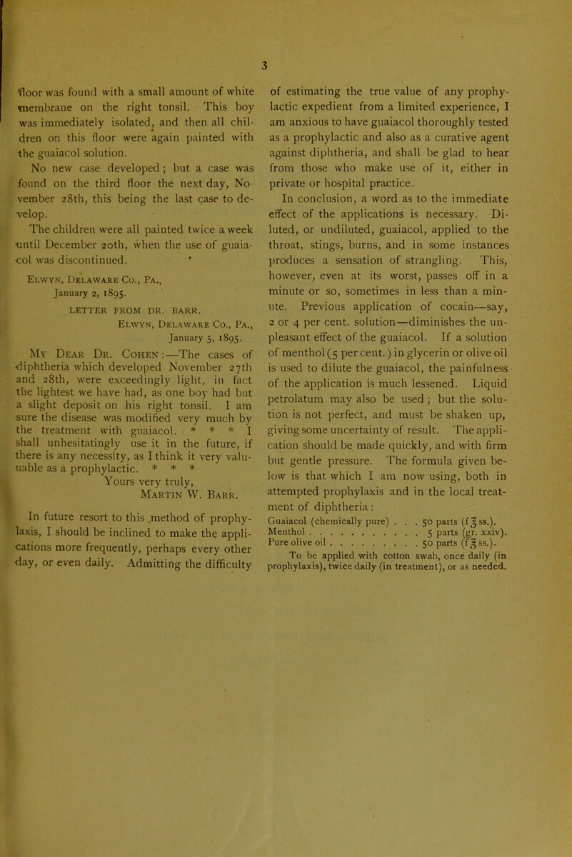 •floor was found with a small amount of white TOcmbrane on the right tonsil. This boy was immediately isolated, and then all chil- dren on this floor were again painted with the guaiacol solution. No new case developed; but a case was found on the third floor the next day, No- vember 28th, this being the last case to de- velop. The children were all painted twice a week until December 20th, when the use of guaia- col was discontinued. Ei.wvN, Delaware Co., Pa., January 2, 1895. LETTER FROM DR. BARR. Elwvn, Delaware Co., Pa., January 5, 1895. My Dear Dr. Cohen :—The cases of •diphtheria which developed November 27th and 28th, were exceedingly light, in fact the lightest we have had, as one boy had but a slight deposit on his right tonsil. I am sure the disease was modified very much by the treatment with guaiacol. * * * i shall unhesitatingly use it in the future, if there is any necessity, as I think it very valu- uable as a prophylactic. * * * Yours very truly, Martin W. Barr. In future resort to this .method of prophy- laxis, I should be inclined to make the appli- cations more frequently, perhaps every other day, or even daily. Admitting the difficulty of estimating the true value of any prophy- lactic expedient from a limited experience, I am anxious to have guaiacol thoroughly tested as a prophylactic and also as a curative agent against diplitheria, and shall be glad to hear from those who make use of it, either in private or hospital practice. In conclusion, a word as to the immediate effect of the applications is necessary. Di- luted, or undiluted, guaiacol, applied to the throat, stings, burns, and in some instances produces a sensation of strangling. This, however, even at its worst, passes off in a minute or so, sometimes in less than a min- ute. Previous application of cocain—say, 2 or 4 per cent, solution—diminishes the un- pleasant effect of the guaiacol. If a solution of menthol (5 per cent.) in glycerin or olive oil is used to dilute the guaiacol, the painfulness of the application is much lessened. Liquid petrolatum may also be used; but the solu- tion is not perfect, and must be shaken up, giving some uncertainty of result. Theappli- cation should be made quickly, and with firm but gentle pressure. The formula given be- low is that which I am now using, both in attempted prophylaxis and in the local treat- ment of diphtheria: Guaiacol (chemically pure) ... 50 parts (f J ss.). Menthol 5 parts (gr. xxiv). Pure olive oil 50 parts (f^^ss.). To be applied with cotton swab, once daily (in prophylaxis), twice daily (in treatment), or as needed.