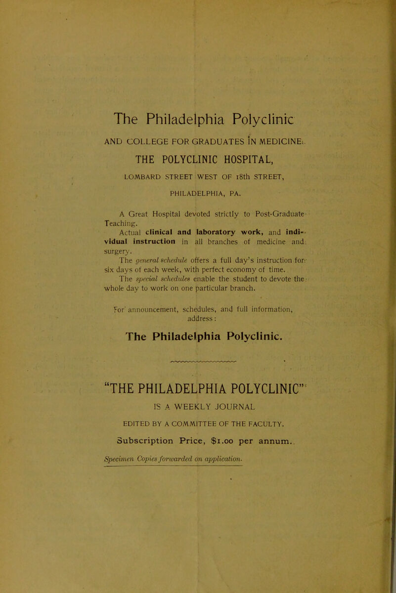 The Philadelphia Polyclinic AND COLLEGE FOR GRADUATES In MEDICINE;. THE POLYCLINIC HOSPITAL, LOMBARD STREET WEST OF l8th STREET, PHILADELPHIA, PA. A Great Hospital devoted strictly to Post-Graduate- Teaching. Actual clinical and laboratory work, and indi-- vidual instruction in all branciies of medicine and: surgery. The (jcrieral scliedule offers a full day's instruction for: six days of each weetc, with perfect economy of time. The special schedules enable the student to devote the • whole day to work on one particular branch. For' announcement, schedules, and full information, address: The Philadelphia Polyclinic. THE PHILADELPHIA POLYCLINIC IS A WEEKLY JOURNAL EDITED BY A COMMITTEE OF THE FACULTY. Subscription Price, $i.oo per annum. Specimen Copies forward^ on application.