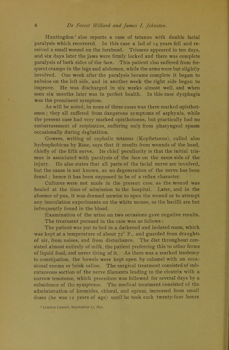 Huntingdon' also reports a case of tetanus with double facial paralysis which recovered. In this case a lad of 14 years fell and re- ceived a small wound on the forehead. Trismus appeared in ten days, and six days later the jaws were firmly locked and there was complete paralysis of both sides of the face. This patient also suffered from fre- quent cramps in the legs and abdomen, while the arms were but slightly involved. One week after the paralysis became complete it began to subsiae on the left side, and in another week the right side began to improve. He was discharged in six weeks almost well, and when seen six months later was in perfect health. In this case dysphagia was the prominent symptom. As will be noted, in none of these cases was there marked opisthot- onos ; they all suffered from dangerous symptoms of asphyxia, while the present case had very marked opisthotonos, but practically had no embarrassment of respiration, suffering only from pharyngeal spasm occasionally during deglutition. Gowers, writing of cephalic tetanus (Kopftetanus), called also hydrophobicus by Rose, says that it results from wounds of the head, chiefly of the fifth nerve. Its chief peculiarity is that the initial tris- mus is associated with paralysis of the face on the same side of the injury. He also states that all parts of the facial nerve are involved, but the cause is not known, as no degeneration of the nerve has been found ; hence it has been supposed to be of a reflex character. Cultures were not made in the present case, as the wound was healed at the time of admission to the hospital. Later, and in the absence of pus, it was deemed unwise to open the wound or to attempt any inoculation experiments on the white mouse, as the bacilli are but infrequently found in the blood. Examination of the urine on two occasions gave negative results. The treatment pursued in the case was as follows : The patient was put to bed in a darkened and isolated room, which was kept at a temperature of about 72° F., and guarded from draughts of air, from noises, and from disturbance. The diet throughout con- sisted almost entirely of milk, the patient preferring this to other forms of liquid food, and never tiring of it. As there was a marked tendency to constipation, the bowels were kept open by calomel with an occa- sional enema or brisk saline. The surgical treatment consisted of sub- cutaneous section of the nerve filaments leading to the cicatrix with a narrow tenotome, which procedure was followed for several days by a subsidence of the symptoms. The medical treatment consisted of the administration of bromides, chloral, and opium, increased from small doses (he was 12 years of age) until he took each twenty-four hours ' London I.ancet, September 17, 1892.