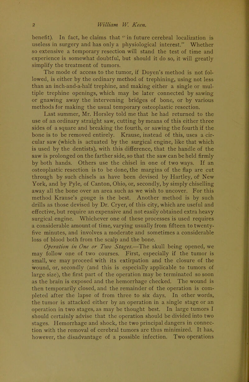 benefit). In fact, he claims that in future cerebral localization is useless in surgery and has only a physiological interest. Whether so extensive a temporary resection will stand the test of time and experience is somewhat doubtful, but should it do so, it will greatly simplify the treatment of tumors. The mode of access to the tumor, if Doyen's method is not fol- lowed, is either by the ordinary method of trephining, using not less than an inch-and-a-half trephine, and making either a single or mul- tiple trephine openings, which may be later connected by sawing or gnawing away the intervening bridges of bone, or by various methods for making the usual temporary osteoplastic resection. Last summer, Mr. Horsley told me that he had returned to the use of an ordinary straight saw, cutting by means of this either three sides of a square and breaking the fourth, or sawing the fourth if the bone is to be removed entirely. Krause, instead of this, uses a cir- cular saw (which is actuated by the surgical engine, like that which is used by the dentists), with this difference, that the handle of the saw is prolonged on the farther side, so that the saw can be held firmly by both hands. Others use the chisel in one of two ways. If an osteoplastic resection is to be done, the margins of the flap are cut through by such chisels as have been devised by Hartley, of New York, and by Pyle, of Canton, Ohio, or, secondly, by simply chiselling away all the bone over an area such as we wish to uncover. P'or this method Krause's gouge is the best. Another method is by such drills as those devised by Dr. Cryer, of this city, which are useful and effective, but require an expensive and not easily obtained extra heavy surgical engine. Whichever one of these processes is used requires a considerable amount of time, varying usually from fifteen to twenty- five minutes, and involves a moderate and sometimes a considerable loss of blood both from the scalp and the bone. Operation in One or Two Stages.—The skull being opened, we may follow one of two courses. First, especially if the tumor is small, we may proceed with its extirpation and the closure of the wound, or, secondly (and this is especially applicable to tumors of large size), the first part of the operation may be terminated so soon as the brain is exposed and the hemorrhage checked. The wound is then temporarily closed, and the remainder of the operation is com- pleted after the lapse of from three to six days. In other words, the tumor is attacked either by an operation in a single stage or an operation in two stages, as may be thought best. In large tumors I should certainly advise that the operation should be divided into two stages. Hemorrhage and shock, the two principal dangers in connec- tion with the removal of cerebral tumors are thus minimized. It has, however, the disadvantage of a possible infection. Two operations