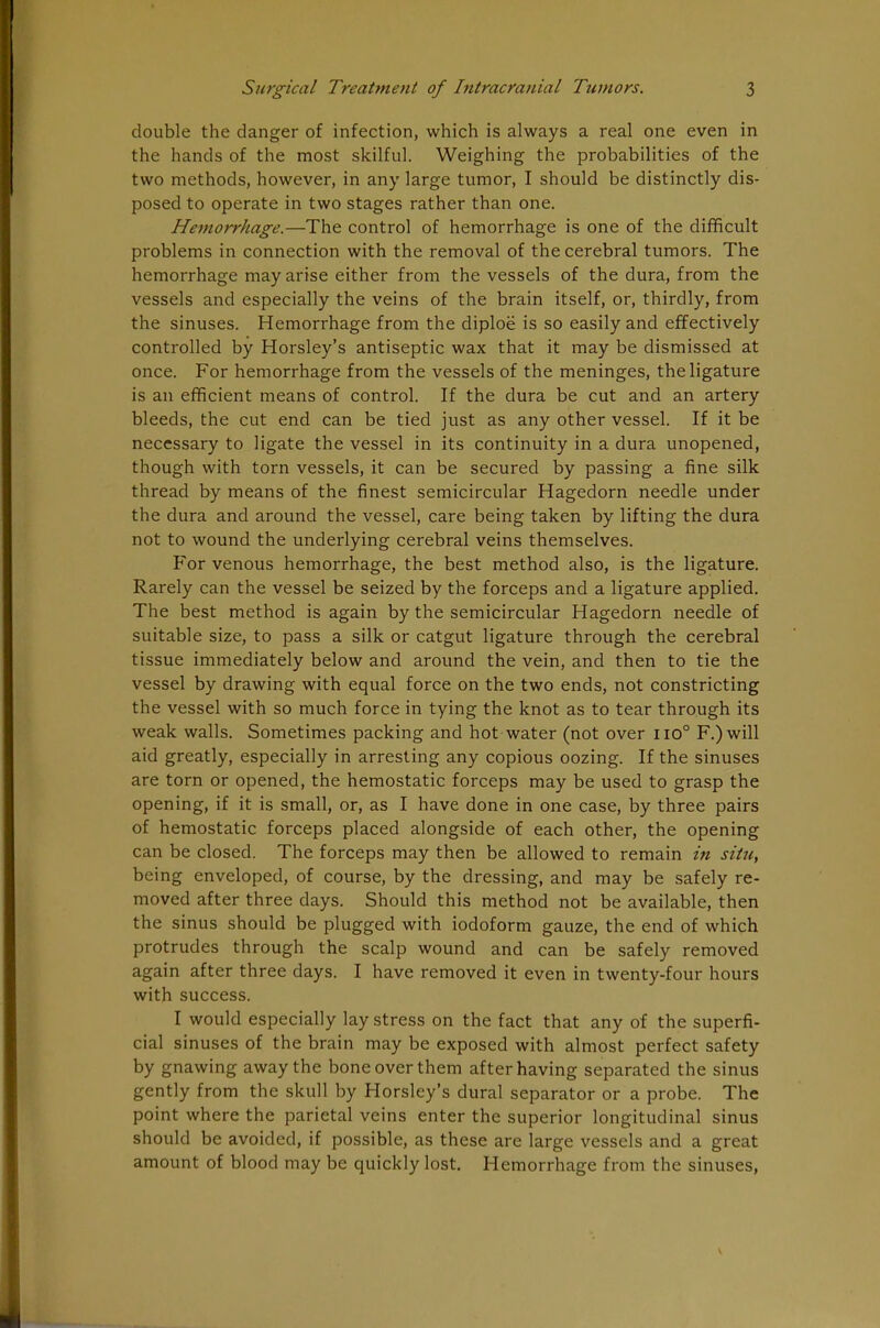 double the danger of infection, which is always a real one even in the hands of the most skilful. Weighing the probabilities of the two methods, however, in any large tumor, I should be distinctly dis- posed to operate in two stages rather than one. Hemorrhage.—The control of hemorrhage is one of the difficult problems in connection with the removal of the cerebral tumors. The hemorrhage may arise either from the vessels of the dura, from the vessels and especially the veins of the brain itself, or, thirdly, from the sinuses. Hemorrhage from the diploe is so easily and effectively controlled by Horsley's antiseptic wax that it may be dismissed at once. For hemorrhage from the vessels of the meninges, the ligature is an efficient means of control. If the dura be cut and an artery bleeds, the cut end can be tied just as any other vessel. If it be necessary to ligate the vessel in its continuity in a dura unopened, though with torn vessels, it can be secured by passing a fine silk thread by means of the finest semicircular Hagedorn needle under the dura and around the vessel, care being taken by lifting the dura not to wound the underlying cerebral veins themselves. For venous hemorrhage, the best method also, is the ligature. Rarely can the vessel be seized by the forceps and a ligature applied. The best method is again by the semicircular Hagedorn needle of suitable size, to pass a silk or catgut ligature through the cerebral tissue immediately below and around the vein, and then to tie the vessel by drawing with equal force on the two ends, not constricting the vessel with so much force in tying the knot as to tear through its weak walls. Sometimes packing and hot water (not over iio° F.)will aid greatly, especially in arresting any copious oozing. If the sinuses are torn or opened, the hemostatic forceps may be used to grasp the opening, if it is small, or, as I have done in one case, by three pairs of hemostatic forceps placed alongside of each other, the opening can be closed. The forceps may then be allowed to remain in situ, being enveloped, of course, by the dressing, and may be safely re- moved after three days. Should this method not be available, then the sinus should be plugged with iodoform gauze, the end of which protrudes through the scalp wound and can be safely removed again after three days. I have removed it even in twenty-four hours with success. I would especially lay stress on the fact that any of the superfi- cial sinuses of the brain may be exposed with almost perfect safety by gnawing away the bone over them after having separated the sinus gently from the skull by Horsley's dural separator or a probe. The point where the parietal veins enter the superior longitudinal sinus should be avoided, if possible, as these are large vessels and a great amount of blood may be quickly lost. Hemorrhage from the sinuses,