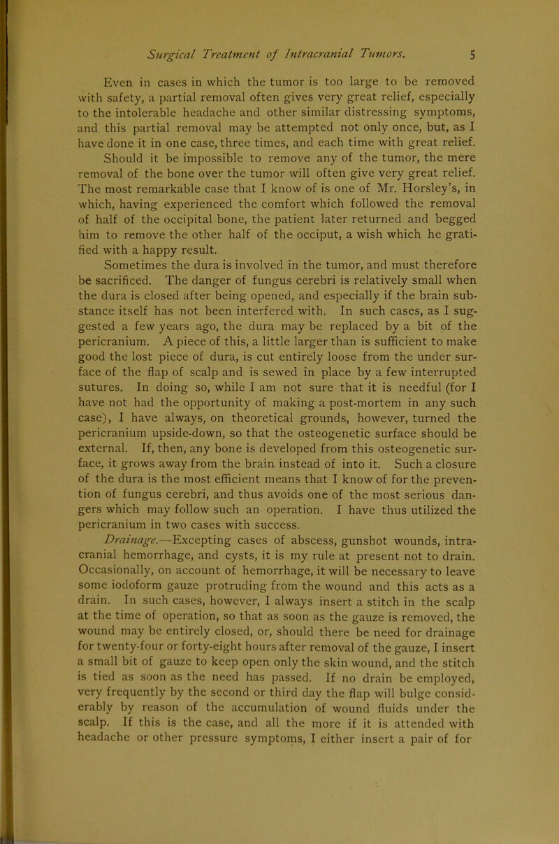 Even in cases in which the tumor is too large to be removed with safety, a partial removal often gives very great relief, especially to the intolerable headache and other similar distressing symptoms, and this partial removal may be attempted not only once, but, as I have done it in one case, three times, and each time with great relief. Should it be impossible to remove any of the tumor, the mere removal of the bone over the tumor will often give very great relief. The most remarkable case that I know of is one of Mr. Horsley's, in which, having experienced the comfort which followed the removal of half of the occipital bone, the patient later returned and begged him to remove the other half of the occiput, a wish which he grati- fied with a happy result. Sometimes the dura is involved in the tumor, and must therefore be sacrificed. The danger of fungus cerebri is relatively small when the dura is closed after being opened, and especially if the brain sub- stance itself has not been interfered with. In such cases, as I sug- gested a few years ago, the dura may be replaced by a bit of the pericranium. A piece of this, a little larger than is sufficient to make good the lost piece of dura, is cut entirely loose from the under sur- face of the flap of scalp and is sewed in place by a few interrupted sutures. In doing so, while I am not sure that it is needful (for I have not had the opportunity of making a post-mortem in any such case), I have always, on theoretical grounds, however, turned the pericranium upside-down, so that the osteogenetic surface should be external. If, then, any bone is developed from this osteogenetic sur- face, it grows away from the brain instead of into it. Such a closure of the dura is the most efficient means that I know of for the preven- tion of fungus cerebri, and thus avoids one of the most serious dan- gers which may follow such an operation. I have thus utilized the pericranium in two cases with success. Drainage.—Excepting cases of abscess, gunshot wounds, intra- cranial hemorrhage, and cysts, it is my rule at present not to drain. Occasionally, on account of hemorrhage, it will be necessary to leave some iodoform gauze protruding from the wound and this acts as a drain. In such cases, however, I always insert a stitch in the scalp at the time of operation, so that as soon as the gauze is removed, the wound may be entirely closed, or, should there be need for drainage for twenty-four or forty-eight hours after removal of the gauze, I insert a small bit of gauze to keep open only the skin wound, and the stitch is tied as soon as the need has passed. If no drain be employed, very frequently by the second or third day the flap will bulge consid- erably by reason of the accumulation of wound fluids under the scalp. If this is the case, and all the more if it is attended with