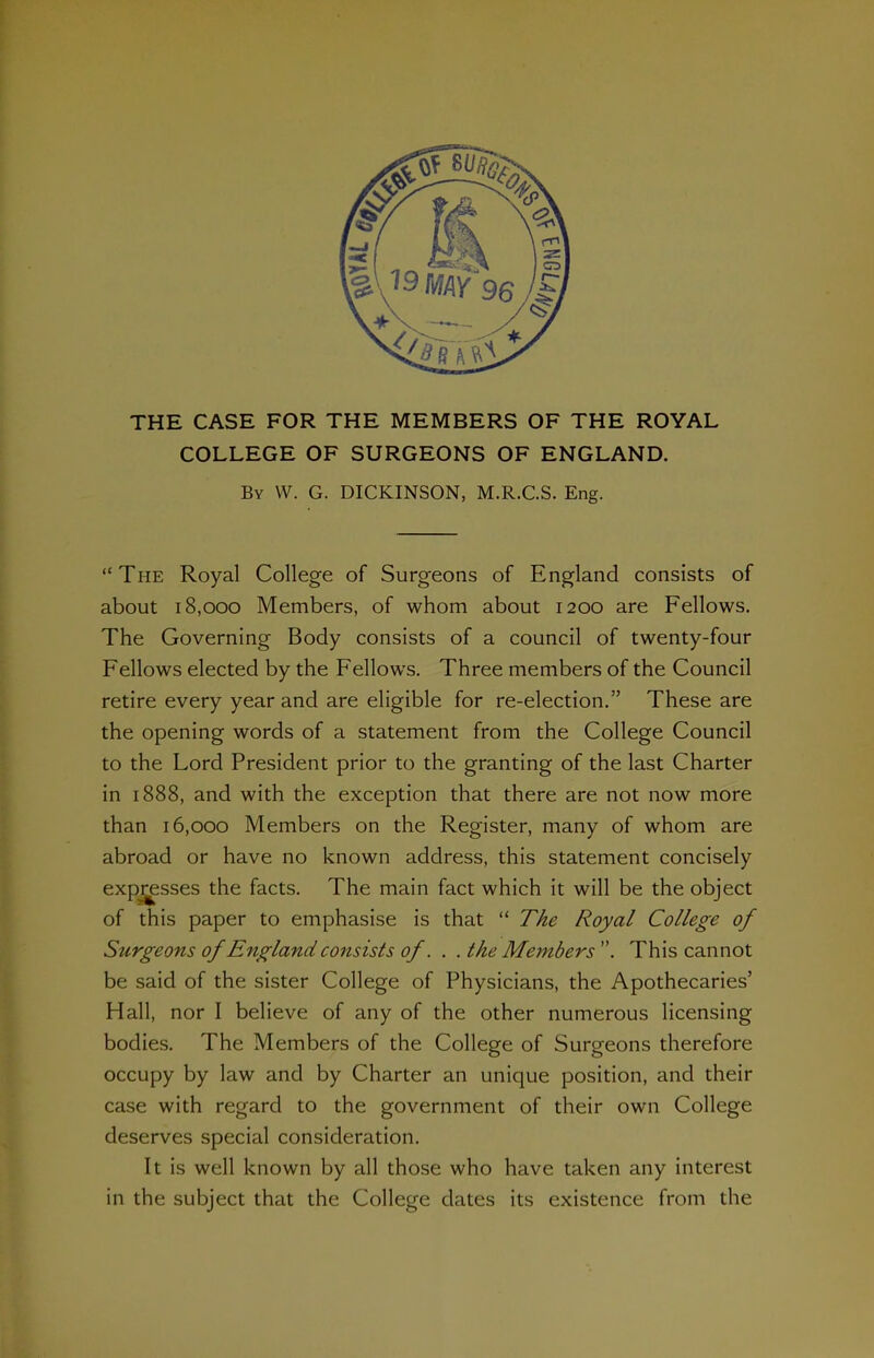 THE CASE FOR THE MEMBERS OF THE ROYAL COLLEGE OF SURGEONS OF ENGLAND. By W. G. DICKINSON, M.R.C.S. Eng.  The Royal College of Surgeons of England consists of about 18,000 Members, of whom about 1200 are Fellows. The Governing Body consists of a council of twenty-four Fellows elected by the Fellows, Three members of the Council retire every year and are eligible for re-election. These are the opening words of a statement from the College Council to the Lord President prior to the granting of the last Charter in 1888, and with the exception that there are not now more than 16,000 Members on the Register, many of whom are abroad or have no known address, this statement concisely exp^sses the facts. The main fact which it will be the object of this paper to emphasise is that  The Royal College of Surgeons of England consists of. . .the Members''. This cannot be said of the sister College of Physicians, the Apothecaries' Hall, nor I believe of any of the other numerous licensing bodies. The Members of the College of Surgeons therefore occupy by law and by Charter an unique position, and their case with regard to the government of their own College deserves special consideration. It is well known by all those who have taken any interest in the subject that the College dates its existence from the