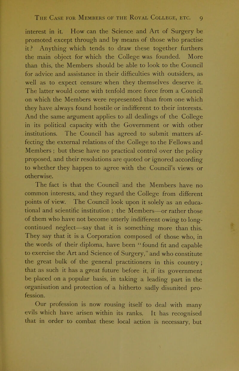 interest in it. How can the Science and Art of Surgery be promoted except through and by means of those who practise it ? Anything which tends to draw these together furthers the main object for which the College was founded. More than this, the Members should be able to look to the Council for advice and assistance in their difficulties with outsiders, as well as to expect censure when they themselves deserve it. The latter would come with tenfold more force from a Council on which the Members were represented than from one which they have always found hostile or indifferent to their interests. And the same argument applies to all dealings of the College in its political capacity with the Government or with other institutions. The Council has agreed to submit matters af- fecting the external relations of the College to the Fellows and Members ; but these have no practical control over the policy proposed, and their resolutions are quoted or ignored according to whether they happen to agree with the Council's views or otherwise. The fact is that the Council and the Members have no common interests, and they regard the College from different points of view. The Council look upon it solely as an educa- tional and scientific institution ; the Members—or rather those of them who have not become utterly indifferent owing to long- continued neglect—say that it is something more than this. They say that it is a Corporation composed of those who, in the words of their diploma, have been found fit and capable to exercise the Art and Science of Surgery, and who constitute the great bulk of the general practitioners in this country ; that as such it has a great future before it, if its government be placed on a popular basis, in taking a leading part in the organisation and protection of a hitherto sadly disunited pro- fession. Our profession is now rousing itself to deal with many evils which have arisen within its ranks. It has recognised that in order to combat these local action is necessary, but