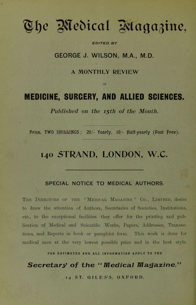 EDITED BY GEORGE J. WILSON, M.A., M.D. A MONTHLY REVIEW OF MEDICINE, SURGERY, AND ALLIED SCIENCES. Published on the 15th of the Month. Ppice, TWO SHiliLINGS; 20/- Yearly, 10/- HaW-yeafly (Post free). 140 5TRAND, LONDON, W.C. SPECIAL NOTICE TO MEDICAL AUTHORS. The Dieectoes of the Medical Magazine Co., Limited, desire to draw the attention of Authors, Secretaries of Societies, Institutions, etc., to the exceptional facihties they offer for the printing and pub- lication of Medical and Scientific Works, Papers, Addresses, Transac- tions, and Keports in book or pamphlet form. This work is done for medical men at the very lowest possible price and in the best style. FOR ESTIMATES AND ALL INFORMATION APPLY TO THE Sectetaty of the ''Medical Magazine/'
