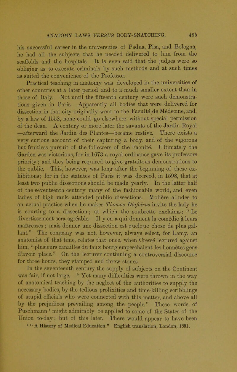 his successful career in the universities of Padua, Pisa, and Bologna, he had all the subjects that he needed delivered to him from the scaffolds and the hospitals. It is even said that the judges were so obliging as to execute criminals by such methods and at such times as suited the convenience of the Professor. Practical teaching in anatomy was developed in the universities of other countries at a later period and to a much smaller extent than in those of Italy. Not until the fifteenth century were such demonstra- tions given in Paris. Apparently all bodies that were delivered for dissection in that city originally went to the Faculty de Medecine, and, by a law of 1552, none could go elsewhere without special permission of the dean. A century or more later the savants of the Jardin Royal —afterward the Jardin des Plantes—became restive. There exists a very curious account of their capturing a body, and of the vigorous but fruitless pursuit of the followers of the Facultd Ultimately the Garden was victorious, for in 1673 a royal ordinance gave its professors priority; and they being required to give gratuitous demonstrations to the public. This, however, was long after the beginning of these ex- hibitions ; for in the statutes of Paris it was decreed, in 1598, that at least two public dissections should be made yearly. In the latter half of the seventeenth century many of the fashionable world, and even ladies of high rank, attended public dissections. Moli^re alludes to an actual practice when he makes Thomas Diafoirus invite the lady he is courting to a dissection; at which the soubrette exclaims:  Le divertissement sera agr^able. II y en a qui donnent la com^die a leurs maitresses ; mais donner une dissection est quelque chose de plus gal- lant. The company was not, however, always select, for Lamy, an anatomist of that time, relates that once, when Cress^ lectured against him, plusieurs canailles du faux bourg empeschaient les honnetes gens d'avoir place. On the lecturer continuing a controversial discourse for three hours, they stamped and threw stones. In the seventeenth century the supply of subjects on the Continent was fair, if not large.  Yet many difficulties were thrown in the way of anatomical teaching by the neglect of the autliorities to supply the necessary bodies, by the tedious prolixities and time-killing scribblings of stupid officials who were connected with this matter, and above all by the prejudices prevailing among the people. These words of Puschmann ' might admirably be applied to some of the States of the Union to-day; but of this later. There would appear to have been ■ '* A History of Medical Education. English translation, London, 1891.