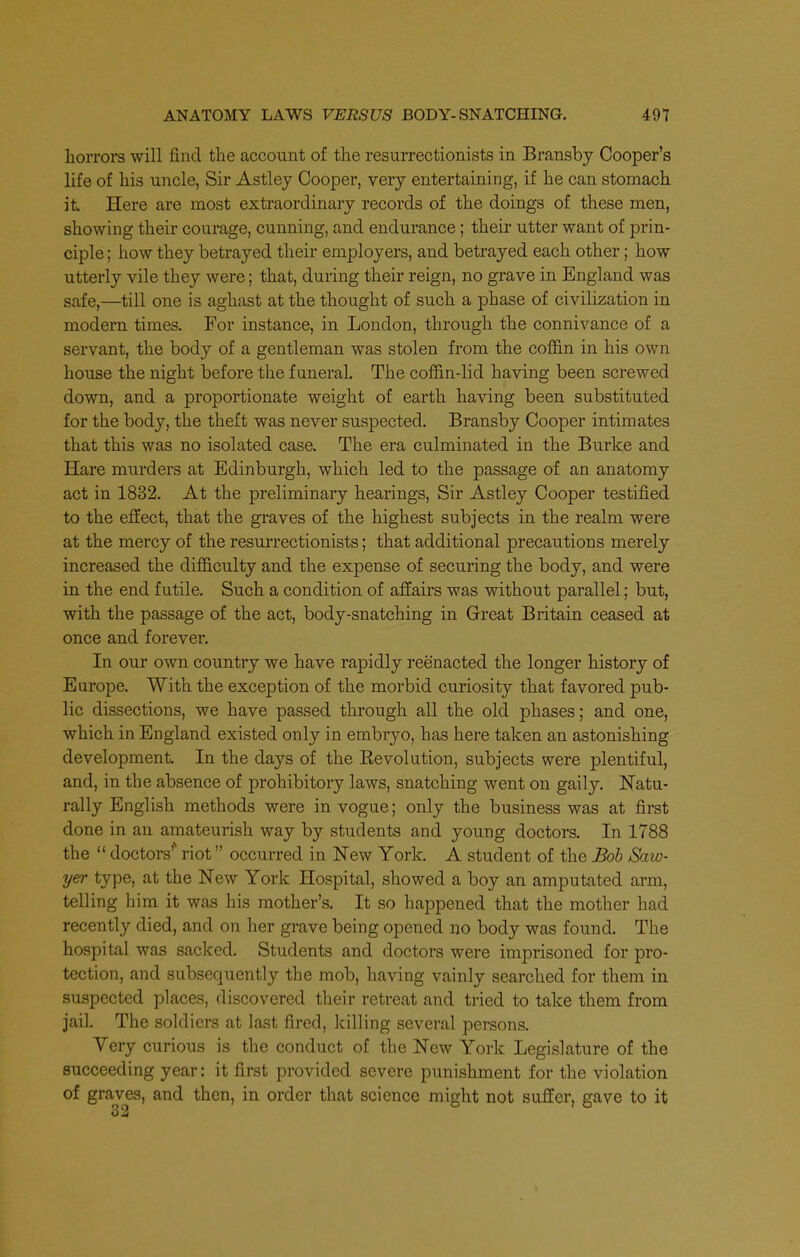 horrors will find the account of the resurrectionists in Bransby Cooper's life of his uncle, Sir Astley Cooper, very entertaining, if he can stomach it Here are most extraordinary records of the doings of these men, showing their courage, cunning, and endurance; their utter want of prin- ciple ; how they betrayed their employers, and betrayed each other; how utterly vile they were; that, during their reign, no grave in England was safe,—till one is aghast at the thought of such a phase of civilization in modern times. For instance, in London, through the connivance of a servant, the body of a gentleman was stolen from the coffin in his own house the night before the funeral. The coffin-lid having been screwed down, and a proportionate weight of earth having been substituted for the body, the theft was never suspected. Bransby Cooper intimates that this was no isolated case. The era culminated in the Burke and Hare murders at Edinburgh, which led to the passage of an anatomy act in 1832. At the preliminary hearings, Sir Astley Cooper testified to the effect, that the graves of the highest subjects in the realm were at the mercy of the resurrectionists; that additional precautions merely increased the difficulty and the expense of securing the body, and were in the end futile. Such a condition of affairs was without parallel; but, with the passage of the act, body-snatching in Great Britain ceased at once and forever. In our own country we have rapidly reenacted the longer history of Europe. With the exception of the morbid curiosity that favored pub- lic dissections, we have passed through all the old phases; and one, which in England existed only in embryo, has here taken an astonishing development In the days of the Eevolution, subjects were plentiful, and, in the absence of prohibitory laws, snatching went on gaily. Natu- rally English methods were in vogue; only the business was at first done in an amateurish way by students and young doctors. In 1788 the  doctors'' riot occurred in New York. A student of the Boh Saw- yer type, at the New York Hospital, showed a boy an amputated arm, telling him it was his mother's. It so happened that the mother had recently died, and on her grave being opened no body was found. The hospital was sacked. Students and doctors were imprisoned for pro- tection, and subsequently the mob, having vainly searched for them in suspected places, discovered their retreat and tried to take them from jail. The soldiers at last fired, killing several persons. Very curious is the conduct of the New York Legislature of the succeeding year: it first provided severe punishment for the violation of graves, and then, in order that science might not suffer, gave to it