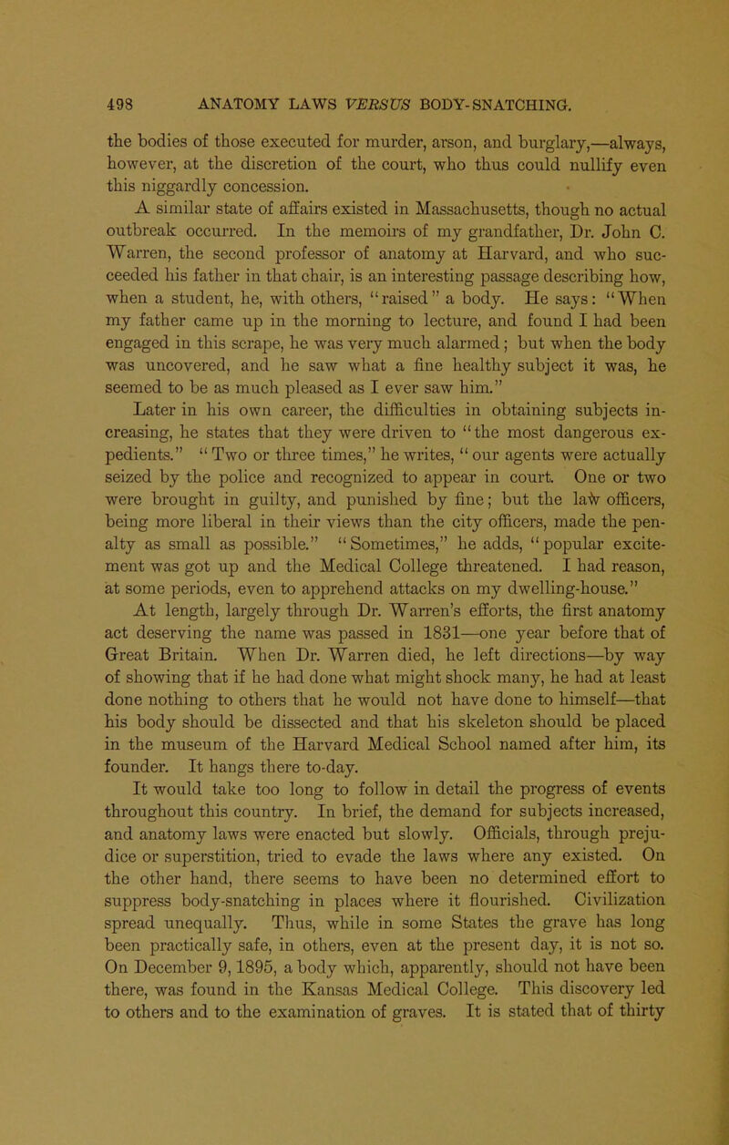 the bodies of those executed for murder, arson, and burglary,—always, however, at the discretion of the court, who thus could nullify even this niggardly concession, A similar state of affairs existed in Massachusetts, though no actual outbreak occuiTcd. In the memoirs of my grandfather, Dr. John C. Warren, the second professor of anatomy at Harvard, and who suc- ceeded his father in that chair, is an interesting passage describing how, when a student, he, with others, raised a body. He says: When my father came up in the morning to lecture, and found I had been engaged in this scrape, he was very much alarmed; but when the body was uncovered, and he saw what a fine healthy subject it was, he seemed to be as much pleased as I ever saw him. Later in his own career, the difficulties in obtaining subjects in- creasing, he states that they were driven to the most dangerous ex- pedients.  Two or three times, he writes,  our agents were actually seized by the police and recognized to appear in court. One or two were brought in guilty, and punished by fine; but the la-^v officers, being more liberal in their views than the city officers, made the pen- alty as small as possible. Sometimes, he adds, popular excite- ment was got up and the Medical College threatened. I had reason, at some periods, even to apprehend attacks on my dwelling-house. At length, largely through Dr. Warren's efforts, the first anatomy act deserving the name was passed in 1831—one year before that of Great Britain. When Dr. Warren died, he left directions—by way of showing that if he had done what might shock many, he had at least done nothing to others that he would not have done to himself—^that his body should be dissected and that his skeleton should be placed in the museum of the Harvard Medical School named after him, its founder. It hangs there to-day. It would take too long to follow in detail the progress of events throughout this country. In brief, the demand for subjects increased, and anatomy laws were enacted but slowly. Officials, through preju- dice or superstition, tried to evade the laws where any existed. On the other hand, there seems to have been no determined effort to suppress body-snatching in places where it flourished. Civilization spread unequally. Thus, while in some States the grave has long been practically safe, in others, even at the present day, it is not so. On December 9,1895, a body which, apparently, should not have been there, was found in the Kansas Medical College. This discovery led to others and to the examination of graves. It is stated that of thirty