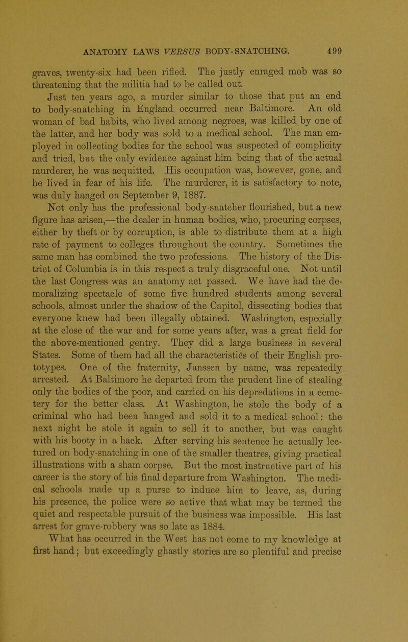 graves, twenty-six had been rifled. The justly enraged mob was so threatening that the militia had to be called out. Just ten years ago, a murder similar to those that put an end to body-snatching in England occurred near Baltimore. An old woman of bad habits, who lived among negroes, was killed by one of the latter, and her body was sold to a medical school. The man em- ployed in collecting bodies for the school was suspected of complicity and tried, but the only evidence against him being that of the actual murderer, he was acquitted. His occupation was, however, gone, and he lived in fear of his life. The murderer, it is satisfactory to note, was duly hanged on September 9, 1887. Not only has the professional body-snatcher flourished, but a new figure has arisen,—the dealer in human bodies, who, procuring corpses, either by theft or by corruption, is able to distribute them at a high rate of payment to colleges thi'oughout the country. Sometimes the same man has combined the two professions. The history of the Dis- trict of Columbia is in this respect a truly disgraceful one. Not until the last Congi-ess was an anatomy act passed. We have had the de- moralizing spectacle of some five hundred students among several schools, almost under the shadow of the Capitol, dissecting bodies that everyone knew had been illegally obtained. Washington, especially at the close of the war and for some years after, was a great field for the above-mentioned gentry. They did a large business in several States. Some of them had all the characteristics of their English pro- totypes. One of the fraternity, Janssen by name, was repeatedly arrested. At Baltimore he departed from the prudent line of stealing only the bodies of the poor, and carried on his depredations in a ceme- tery for the better class. At Washington, he stole the body of a criminal who had been hanged and sold it to a medical school: the next night he stole it again to sell it to another, but was caught with his booty in a hack. After serving his sentence he actually lec- tured on body-snatching in one of the smaller theatres, giving practical illustrations with a sham corpse. But the most instructive part of his career is the story of his final departure from Washington, The medi- cal schools made up a purse to induce him to leave, as, during his presence, the police were so active that what may be termed the quiet and respectable pursuit of the business was impossible. His last arrest for gi-ave-robbery was so late as 1884 What has occurred in the West has not come to my knowledge at first hand; but exceedingly ghastly stories are so plentiful and precise