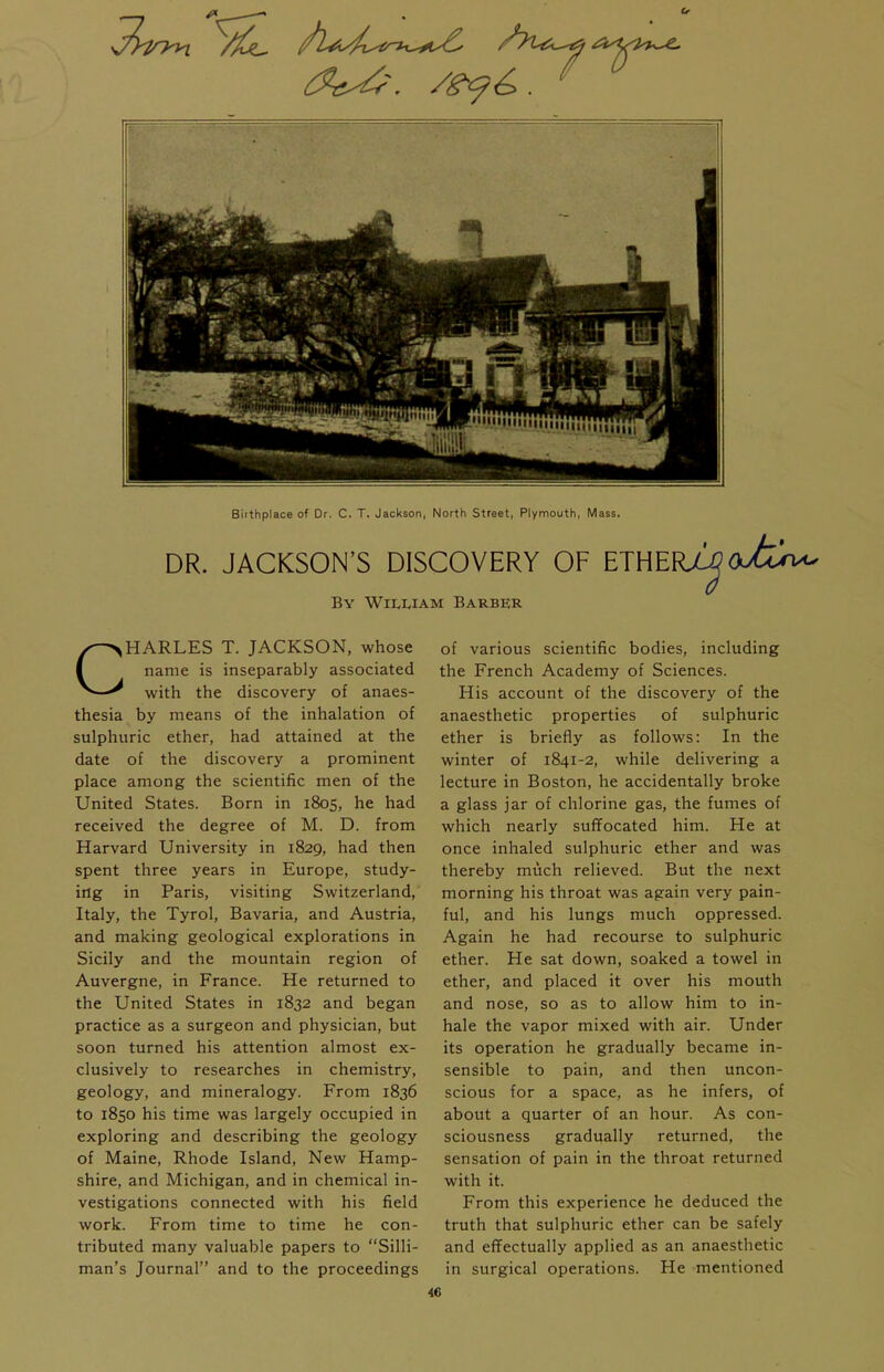 Birthplace of Dr. C. T. Jackson, North Street, Plymouth, Mass. DR. JACKSON'S DISCOVERY OF ETHER^(X>6xvu By W11.LIAM Barber CHARLES T. JACKSON, whose name is inseparably associated with the discovery of anaes- thesia by means of the inhalation of sulphuric ether, had attained at the date of the discovery a prominent place among the scientific men of the United States. Born in 1805, he had received the degree of M. D. from Harvard University in 1829, had then spent three years in Europe, study- ing in Paris, visiting Switzerland, Italy, the Tyrol, Bavaria, and Austria, and making geological explorations in Sicily and the mountain region of Auvergne, in France. He returned to the United States in 1832 and began practice as a surgeon and physician, but soon turned his attention almost ex- clusively to researches in chemistry, geology, and mineralogy. From 1836 to 1850 his time was largely occupied in exploring and describing the geology of Maine, Rhode Island, New Hamp- shire, and Michigan, and in chemical in- vestigations connected with his field work. From time to time he con- tributed many valuable papers to Silli- man's Journal and to the proceedings of various scientific bodies, including the French Academy of Sciences. His account of the discovery of the anaesthetic properties of sulphuric ether is briefly as follows: In the winter of 1841-2, while delivering a lecture in Boston, he accidentally broke a glass jar of chlorine gas, the fumes of which nearly suffocated him. He at once inhaled sulphuric ether and was thereby much relieved. But the next morning his throat was again very pain- ful, and his lungs much oppressed. Again he had recourse to sulphuric ether. He sat down, soaked a towel in ether, and placed it over his mouth and nose, so as to allow him to in- hale the vapor mixed with air. Under its operation he gradually became in- sensible to pain, and then uncon- scious for a space, as he infers, of about a quarter of an hour. As con- sciousness gradually returned, the sensation of pain in the throat returned with it. From this experience he deduced the truth that sulphuric ether can be safely and effectually applied as an anaesthetic in surgical operations. He mentioned