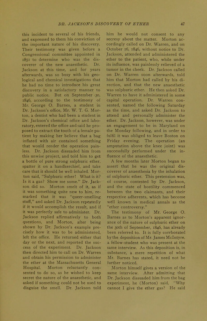 this incident to several of his friends, and expressed to them his conviction of the important nature of his discovery. Their testimony was given before a Congressional committee appointed in 1851 to determine who was the dis- coverer of the new anaesthetic. Dr. Jackson at this time, and for years afterwards, was so busy with his geo- logical and chemical investigations that he had no time to introduce his great discovery in a satisfactory manner to public notice. But on September 30, 1846, according to the testimony of Mr. George O. Barnes, a student in Dr. Jackson's office, Mr. W. T. G. Mor- ton, a dentist who had been a student in Dr. Jackson's chemical office and labo- ratory, entered the office and said he pro- posed to extract the tooth of a female pa- tient by making her believe that a bag inflated with air contained something that would render the operation pain- less. Dr. Jackson dissuaded him from this unwise project, and told him to get a bottle of pure strong sulphuric ether, spatter it on a handkerchief, and take care that it should be well inhaled. Mor- ton said, Sulphuric ether! What is it? Is it a gas? Show me some. Dr. Jack- son did so. Morton smelt of it, as if it was something quite new to him, re- marked that it was queer-smelling stuff, and asked Dr. Jackson repeatedly if it would accomplish the result, and if it was perfectly safe to administer. Dr. Jackson replied affirmatively to both questions, and Morton, after being shown by Dr. Jackson's example pre- cisely how it was to be administered, left the office. He returned either that day or the next, and reported the suc- cess of the experiment. Dr. Jackson then directed him to call on Dr. Warren and obtain his permission to administer the ether at the Massachusetts General Hospital. Morton reluctantly con- sented to do so, as he wished to keep secret the nature of the anaesthetic, and asked if something could not be used to disguise the smell. Dr. Jackson told him he would not consent to any secresy about the matter. Morton ac- cordingly called on Dr. Warren, and on October 16, 1846, without notice to Dr. Jackson, attended and administered the ether to the patient, who, while under its influence, was painlessly relieved of a tumor in the cheek. Dr. Jackson called on Dr. Warren soon afterwards, told him that Morton had called by his di- rection, and that the new anaesthetic was sulphuric ether. He then asked Dr. Warren to have it administered in some capital operation. Dr. Warren con- sented, named the following Saturday as the time, and asked Dr. Jackson to attend and personally administer the ether. Dr. Jackson, however, was under an engagement to be in Maryland on the Monday following, and in order to fulfil it was obliged to leave Boston on Friday evening. The operation (an amputation above the knee joint) was successfully performed under the in- fluence of the anaesthetic. A few months later Morton began to assert that he was the original dis- coverer of anaesthesia by the inhalation of sulphuric ether. This pretension was, of course, contested by Dr. Jackson, and the state of hostility commenced between the two claimants, and their respective adherents, which has become well known in medical annals as the ether controversy. The testimony of Mr. George O. Barnes as to Morton's apparent ignor- ance of the nature of sulphuric ether on the 30th of September, 1846, has already been referred to. It is fully corrborated by the deposition of Mr. James Mclntyre. a fellow-student who was present at the same interview. As this deposition is, in substance, a mere repetition of what Mr. Barnes has stated, it need not be further noticed. Morton himself gives a version of the same interview. After admitting that Dr. Jackson dissuaded him from the bag experiment, he (Morton) said, Why cannot I give the ether gas? He said