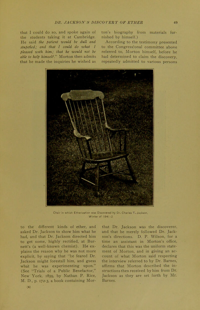 that I could do so, and spoke again of the students taking it at Cambridge. He said the patient would be dull and stupefied; and that I could do what I pleased zvith him; that he would not be able to help himself. Morton then admits that he made the inquiries he wished as ton's biography from materials fur- nished by himself.) According to the testimony presented to the Congressronal committee above referred to, Morton himself, before he had determined to claim the discovery, repeatedly admitted to various persons Chair in which Etherization was Discovered hy Dr. Charles T. Jackson, Winter of I 841 -2 to the different kinds of ether, and asked Dr. Jackson to show him what he had, and that Dr. Jackson directed him to get some, highly rectified, at Bur- nett's (a well-known chemist). He ex- plains the reason why he was not more explicit, by saying that he feared Dr. Jackson might forestall him, and guess what he was experimenting upon. (See Trials of a Public Benefactor, New York, 1859, by Nathan P. Rice, M. D., p. 172-3, a book containing Mor- (4) that Dr. Jackson was the discoverer, and that he merely followed Dr. Jack- son's directions. D. P. Wilson, for a time an assistant in Morton's office, declares that this was the uniform state- ment of Morton, and in giving an ac- count of what Morton said respecting the interview referred to by Dr. Barnes, affirms that Morton described the in- structions then received by him from Dr. Jackson as they are set forth by Mr. Barnes.
