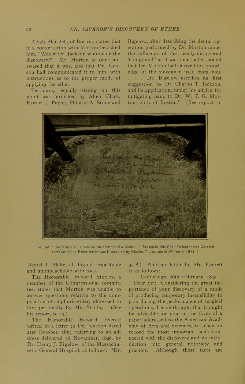 Alvah Blaisdell, of Boston, stated that in a conversation with Morton he asked him, Was it Dr. Jackson who made the discovery? Mr. Morton at once an- swered that it was, and that Dr. Jack- son had communicated it to him, with instructions as to the proper mode of applying the ether. Testimony equally strong on this point was furnished by Allen Clark, Horace J. Payne, Phineas A. Stone and Bigelow, after describing the dental op- eration performed by Dr. Morton under the influence of the newly-discovered 'compound,' as it was then called, stated that Dr. Morton had derived his knowl- edge of the substance used from you. . . . Dr. Bigelow ascribes its first suggestion to Dr. Charles T. Jackson, and its application, under his advice, for mitigating pain, to Dr. W. T. G. Mor- ton, both, of Boston. (See report, p. Inscription made by Dr. Jackson in the Bottom of a Chair;  Seated in this Chair Before It was Covered and Cushioned Etherization was Discovered by Charles T. Jackson in Winter of I 841 - 2 Daniel I. Blake, all highly respectable and unimpeachable witnesses. The Honorable Edward Stanley, a member of the Congressional commit- tee, states that Morton was unable to answer questions relative to the com- position of sulphuric ether, addressed to him personally by Mr. Stanley. (See his report, p. 24.) The Honorable Edward Everett writes, in a letter to Dr. Jackson dated 2ist October, 1851, referring to an ad- dress delivered 3d November. 1846, by Dr. Henry J. Bigelow, of the Massachu setts General Hospital, as follows: Dr. 37-8.) Another letter by Mr. Everett is as follows: Cambridge, 26th February, 1847. Dear Sir: Considering the great im- portance of your discovery of a mode of producing temporary insensibility to pain during the performance of surgical operations, I have thought that it might be advisable for you, in the form of a paper addressed to the American Acad- emy of Arts and Sciences, to place on record the most important facts 'con- nected with the discovery and its intro- duction into general notoriety and practice. Although these facts are
